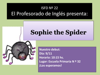 ISFD Nº 22
El Profesorado de Inglés presenta:


        Sophie the Spider

            Nuestro debut:
            Día: 9/11
            Horario: 10:15 hs.
            Lugar: Escuela Primaria N º 32
            ¡Los esperamos!
 