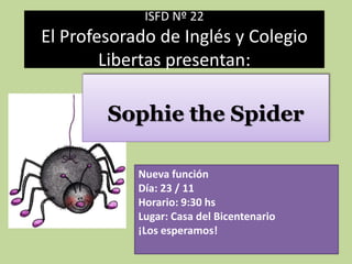 ISFD Nº 22
El Profesorado de Inglés y Colegio
        Libertas presentan:

        Sophie the Spider

            Nueva función
            Día: 23 / 11
            Horario: 9:30 hs
            Lugar: Casa del Bicentenario
            ¡Los esperamos!
 