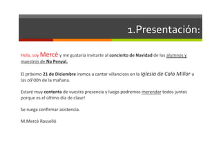 1.Presentación:	
  

Hola,	
  soy	
  Mercè	
  y	
  me	
  gustaria	
  invitarte	
  al	
  concierto	
  de	
  Navidad	
  de	
  los	
  alumnos	
  y	
  
maestros	
  de	
  Na	
  Penyal.	
  

El	
  próximo	
  21	
  de	
  Diciembre	
  iremos	
  a	
  cantar	
  villancicos	
  en	
  la	
  Iglesia	
  de	
  Cala	
  Millor	
  a	
  
las	
  o9’00h	
  de	
  la	
  mañana.	
  	
  

Estaré	
  muy	
  contenta	
  de	
  vuestra	
  presencia	
  y	
  luego	
  podremos	
  merendar	
  todos	
  juntos	
  
porque	
  es	
  el	
  úlDmo	
  día	
  de	
  clase!	
  

Se	
  ruega	
  conﬁrmar	
  asistencia.	
  

M.Mercè	
  Rosselló	
  
 