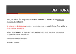 DIA,HORA	
  

Hola,	
  soy	
  Mercè	
  y	
  me	
  gustaria	
  invitarte	
  al	
  concierto	
  de	
  Navidad	
  de	
  los	
  alumnos	
  y	
  
maestros	
  de	
  Na	
  Penyal.	
  

El	
  próximo	
  21	
  de	
  Diciembre	
  iremos	
  a	
  cantar	
  villancicos	
  en	
  la	
  Iglesia	
  de	
  Cala	
  Millor	
  a	
  
las	
  o9’00h	
  de	
  la	
  mañana.	
  	
  

Estaré	
  muy	
  contenta	
  de	
  vuestra	
  presencia	
  y	
  luego	
  podremos	
  merendar	
  todos	
  juntos	
  
porque	
  es	
  el	
  úlDmo	
  día	
  de	
  clase!	
  

Se	
  ruega	
  conﬁrmar	
  asistencia.	
  

M.Mercè	
  Rosselló	
  
 