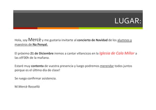 LUGAR:	
  

Hola,	
  soy	
  Mercè	
  y	
  me	
  gustaria	
  invitarte	
  al	
  concierto	
  de	
  Navidad	
  de	
  los	
  alumnos	
  y	
  
maestros	
  de	
  Na	
  Penyal.	
  

El	
  próximo	
  21	
  de	
  Diciembre	
  iremos	
  a	
  cantar	
  villancicos	
  en	
  la	
  Iglesia	
  de	
  Cala	
  Millor	
  a	
  
las	
  o9’00h	
  de	
  la	
  mañana.	
  	
  

Estaré	
  muy	
  contenta	
  de	
  vuestra	
  presencia	
  y	
  luego	
  podremos	
  merendar	
  todos	
  juntos	
  
porque	
  es	
  el	
  úlDmo	
  día	
  de	
  clase!	
  

Se	
  ruega	
  conﬁrmar	
  asistencia.	
  

M.Mercè	
  Rosselló	
  
 
