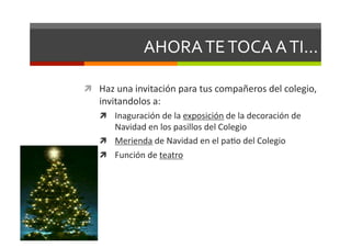 AHORA	
  TE	
  TOCA	
  A	
  TI...	
  

  Haz	
  una	
  invitación	
  para	
  tus	
  compañeros	
  del	
  colegio,	
  
     invitandolos	
  a:	
  
       Inaguración	
  de	
  la	
  exposición	
  de	
  la	
  decoración	
  de	
  
        Navidad	
  en	
  los	
  pasillos	
  del	
  Colegio	
  
       Merienda	
  de	
  Navidad	
  en	
  el	
  paDo	
  del	
  Colegio	
  
       Función	
  de	
  teatro	
  
 