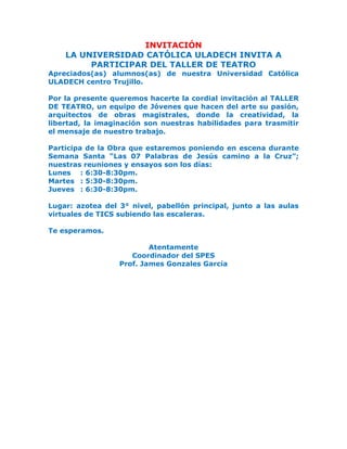 INVITACIÓN
LA UNIVERSIDAD CATÓLICA ULADECH INVITA A
PARTICIPAR DEL TALLER DE TEATRO
Apreciados(as) alumnos(as) de nuestra Universidad Católica
ULADECH centro Trujillo.
Por la presente queremos hacerte la cordial invitación al TALLER
DE TEATRO, un equipo de Jóvenes que hacen del arte su pasión,
arquitectos de obras magistrales, donde la creatividad, la
libertad, la imaginación son nuestras habilidades para trasmitir
el mensaje de nuestro trabajo.
Participa de la Obra que estaremos poniendo en escena durante
Semana Santa “Las 07 Palabras de Jesús camino a la Cruz”;
nuestras reuniones y ensayos son los días:
Lunes : 6:30-8:30pm.
Martes : 5:30-8:30pm.
Jueves : 6:30-8:30pm.
Lugar: azotea del 3° nivel, pabellón principal, junto a las aulas
virtuales de TICS subiendo las escaleras.
Te esperamos.
Atentamente
Coordinador del SPES
Prof. James Gonzales García
 