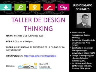 LUIS DELGADO
CORRALES
• Especialista en
Innovación y Design
Thinking.
• Escuela de Dirección de la
Universidad de Piura
(PERÚ).
• Certificate in Innovation
Management por
University of Miami (USA)
• Design Thinking Program
- Darden School of
Business (USA).
• Ha dictado workshops y
conferencias en Brasil,
Ecuador, Chile y Perú.
TALLER DE DESIGN
THINKING
FECHA: MARTES 9 DE JUNIO DEL 2015
HORA: 8:00 a.m. a 5:00 p.m.
LUGAR: AULAS ANEXAS AL AUDITORIO DE LA CIUDAD DE LA
INVESTIGACIÓN
INSCRIPCIÓN EN: http://goo.gl/forms/kOpLGlL8dp
Organiza: