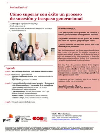 Invitación PwC
Cómo superar con éxito un proceso
de sucesión y traspaso generacional
Martes 15 de septiembre de 2015
De 18:00 a 20:00 h.
Palma de Mallorca. Cámara de Comercio de Mallorca
C/ Estudio General 7
Toda familia empresaria que desee seguir siéndolo ha de
hacer frente a un proceso de sucesión empresarial y
cambio generacional. Sabemos que la forma de llevar a
cabo este proceso incide directamente en el desarrollo
del proyecto empresarial y en el clima de la organización
y la familia, determinando el éxito del mismo.
Por ello, PwC , la Asociación Balear de la Empresa
Familiar (ABEF) y Core consulting, tienen el placer de
invitarte a esta charla en la que reflexionaremos y
profundizaremos sobre todas estas cuestiones, y
compartiremos nuestra metodología para llevar
estos procesos con éxito.
18:00 h.: Recepción de asistentes y entrega de documentación
18:15 h.: Bienvenida y presentación
Ignacio Fernández Alegría, socio responsable de PwC en
Baleares.
Rafael Salas, presidente de la ABEF.
18:25 h.: Presentación de los objetivos de la sesión y dinámica de
reflexión por equipos. Presentación de la metodología
Lucia Enseñat, asociada senior de PwC Tax & Legal
del área legal de la oficina de Baleares.
Cristina Faustino, asociada senior de PwC Tax & Legal
del áreas fiscal de la oficina de Baleares.
Mónica Gómez , socia y directora de Core consulting.
Lidia del Campo, socia y directora de Core consulting.
19:45 h.: Coloquio y cierre de la jornada
Esperamos que esta iniciativa sea de su interés y
podamos contar con su presencia.
Ignacio Fernández Alegría
Socio responsable de PwC en Baleares
S.R.C. Aforo limitado.
Inscripciones en el teléfono: 971 213 650
(PwC) o en los correos electrónicos
elena.pons@es.pwc.com/ abef@abef.net
Le comunicamos que sus datos forman parte de un fichero titularidad de PricewaterhouseCoopers SL CIF: B-48980007, con el fin de mantenerle informado sobre eventos,
publicaciones y otras novedades que pudieran resultar de su interés. Si desea ejercitar sus derechos de acceso, rectificación, cancelación u oposición o no desea seguir
recibiendo dicha información publicaciones, podrá enviar la correspondiente solicitud por correo electrónico amarketing.relacional@es.pwc.com, o a la siguiente dirección
postal: PwC Data. Protection Office Paseo de la Castellana 259 B. 28046 Madrid.
Agenda
Estimado/a amigo/a,
¿Has participado en un proceso de sucesión y
cambio generacional o tienes previsto hacerlo?
¿Te gustaría tener una visión global del mismo
y de todos los agentes que participan en él?
¿Quieres conocer los factores claves del éxito
en este tipo de procesos?
 