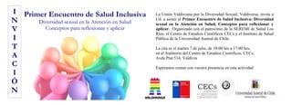 La Unión Valdiviana por la Diversidad Sexual, Valdiversa, invita a
Ud. a asistir al Primer Encuentro de Salud Inclusiva: Diversidad
sexual en la Atención en Salud, Conceptos para reflexionar y
aplicar. Organizado con el patrocinio de la SEREMI de Salud Los
Ríos, el Centro de Estudios Científicos CECs y el Instituto de Salud
Pública de la Universidad Austral de Chile.
La cita es el martes 7 de julio, de 10:00 hrs a 17:00 hrs,
en el Auditorio del Centro de Estudios Científicos, CECs,
Avda Prat 514, Valdivia
Esperamos contar con vuestra presencia en esta actividad
I
N
V
I
T
A
C
I
Ó
N
Primer Encuentro de Salud Inclusiva
Diversidad sexual en la Atención en Salud
Conceptos para reflexionar y aplicar
 