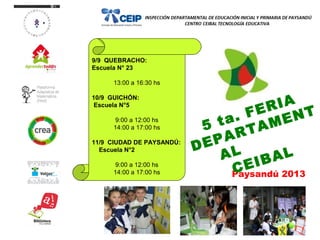 9/9 QUEBRACHO:
Escuela N° 23
13:00 a 16:30 hs
10/9 GUICHÓN:
Escuela N°5
9:00 a 12:00 hs
14:00 a 17:00 hs
11/9 CIUDAD DE PAYSANDÚ:
Escuela N°2
9:00 a 12:00 hs
14:00 a 17:00 hs Paysandú 2013
5 ta. FERIA
DEPARTAMENT
AL
CEIBAL
 