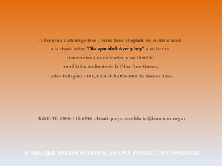 El Pequeño Cottolengo Don Orione tiene el agrado de invitar a usted  a la charla sobre  "Discapacidad: Ayer y hoy",  a realizarse  el miércoles 3 de diciembre a las 18:00 hs.  en el Salón Auditorio de la Obra Don Orione,  Carlos Pellegrini 1441, Ciudad  Autónoma  de Buenos Aires.   RSVP: TE: 0800-333-6746 - Email: proyectosolidario@donorione.org.ar EL BIEN QUE HACEMOS JUNTOS, EN UNA EVOLUCIÓN CONSTANTE 