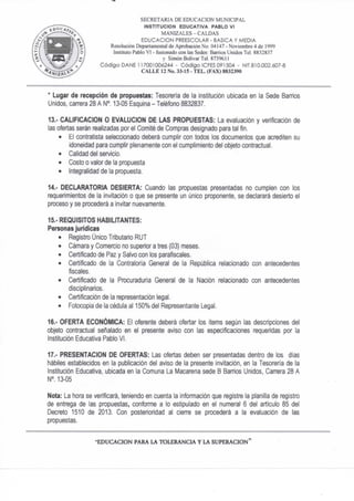 SECRETARIA DE EDUCACION MUNICIPAL
INSTITUCION EDUCATIVA PABLO VI
MANIZALES-CALDAS
EDUCACION PREESCOLAR - BASICA Y MEDIA
Resolución Departamental de Aprobación No. 04147 - Noviembre 4 de 1999
Instituto Pablo VI - fusionado con las Sedes: Barrios Unidos Tel. 8832837
y Simón Bolívar Tel. 8739611
C ó d i g o DAÑE 117001006244 - C ó d i g o ICFES 091504 - NIT 810.002.607-8
C A L L E 12 No. 33-15 - T E L . (FAX) 8832390
* Lugar de recepción de propuestas: Tesorería de la institución ubicada en la Sede Banios
Unidos, can-era 28 A N° 13-05 Esquina - Teléfono 8832837.
13.- CALIFICACION O EVALUCION DE LAS PROPUESTAS: La evaluación y verificación de
las ofertas serán realizadas por el Comité de Compras designado para tal fin.
• El contratista seleccionado deberá cumplir con todos los documentos que acrediten su
idoneidad para cumplir plenamente con el cumplimiento del objeto contractual.
• Calidad del servicio.
• Costo o valor de la propuesta
• Integralidad de la propuesta.
14." DECLARATORIA DESIERTA: Cuando las propuestas presentadas no cumplen con los
requerimientos de la invitación o que se presente un único proponente, se declarará desierto el
proceso y se procederá a invitar nuevamente.
15.- REQUISITOS HABILITANTES:
Personas jurídicas
• Registro Único Tributario RUT
• Cámara y Comercio no superior a tres (03) meses.
• Certificado de Paz y Salvo con los parafiscales.
• Certificado de la Contraloria General de ía República relacionado con antecedentes
fiscales,
• Certificado de la Procuraduría General de la Nación relacionado con antecedentes
disciplinarios.
• Certificación de la representación legal.
• Fotocopia de la cédula al 150% del Representante Legal.
16." OFERTA ECONÓMICA: El oferente deberá ofertar los Items según las descripciones del
objeto contractual señalado en el presente aviso con las especificaciones requeridas por la
Institución Educativa Pablo VI.
17." PRESENTACION DE OFERTAS: Las ofertas deben ser presentadas dentro de los dias
hábiles establecidos en la publicación del aviso de la presente invitación, en la Tesorería de la
Institución Educativa, ubicada en la Comuna La Macarena sede B Barrios Unidos, Carera 28 A
N°. 13-05
Nota: La hora se verificará, teniendo en cuenta la infonnación que registre la planilla de registro
de entrega de las propuestas, confonne a lo estipulado en el numeral 6 del artículo 85 del
Decreto 1510 de 2013. Con posterioridad al cien-e se procederá a la evaluación de las
propuestas.
E D U C A C I O N PARA LA T O L E R A N C L  L A S U P E R A C I O N "
 