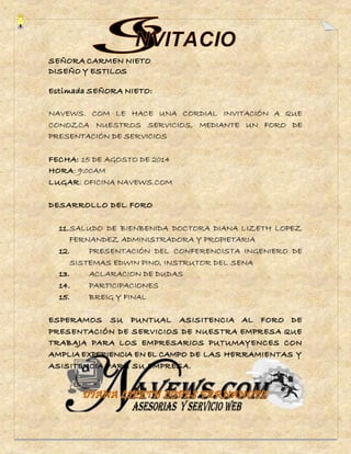 NAVEWS. COM LE HACE UNA CORDIAL INVITACIÓN A QUE 
CONOZCA NUESTROS SERVICIOS, MEDIANTE UN FORO DE 
PRESENTACIÓN DE SERVICIOS 
FECHA: 15 DE AGOSTO DE 2014 
HORA: 9:00AM 
LUGAR: OFICINA NAVEWS.COM 
DESARROLLO DEL FORO 
11. SALUDO DE BIENBENIDA DOCTORA DIANA LIZETH LOPEZ 
FERNANDEZ ADMINISTRADORA Y PROPIETARIA 
12. PRESENTACIÓN DEL CONFERENCISTA INGENIERO DE 
SISTEMAS EDWIN PINO, INSTRUTOR DEL SENA 
13. ACLARACION DE DUDAS 
14. PARTICIPACIONES 
15. BREIG Y FINAL 
ESPERAMOS SU PUNTUAL ASISITENCIA AL FORO DE 
PRESENTACIÓN DE SERVICIOS DE NUESTRA EMPRESA QUE 
TRABAJA PARA LOS EMPRESARIOS PUTUMAYENCES CON 
AMPLIA EXPERIENCIA EN EL CAMPO DE LAS HERRAMIENTAS Y 
ASISITENCIA PARA SU EMPRESA. 
 