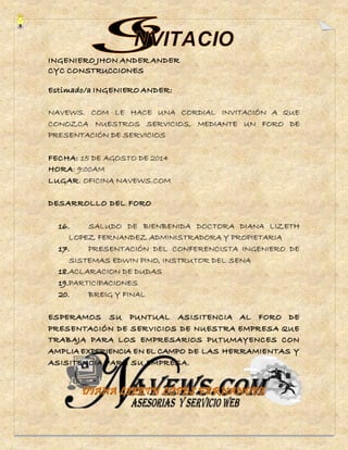 NAVEWS. COM LE HACE UNA CORDIAL INVITACIÓN A QUE 
CONOZCA NUESTROS SERVICIOS, MEDIANTE UN FORO DE 
PRESENTACIÓN DE SERVICIOS 
FECHA: 15 DE AGOSTO DE 2014 
HORA: 9:00AM 
LUGAR: OFICINA NAVEWS.COM 
DESARROLLO DEL FORO 
16. SALUDO DE BIENBENIDA DOCTORA DIANA LIZETH 
LOPEZ FERNANDEZ ADMINISTRADORA Y PROPIETARIA 
17. PRESENTACIÓN DEL CONFERENCISTA INGENIERO DE 
SISTEMAS EDWIN PINO, INSTRUTOR DEL SENA 
18.ACLARACION DE DUDAS 
19.PARTICIPACIONES 
20. BREIG Y FINAL 
ESPERAMOS SU PUNTUAL ASISITENCIA AL FORO DE 
PRESENTACIÓN DE SERVICIOS DE NUESTRA EMPRESA QUE 
TRABAJA PARA LOS EMPRESARIOS PUTUMAYENCES CON 
AMPLIA EXPERIENCIA EN EL CAMPO DE LAS HERRAMIENTAS Y 
ASISITENCIA PARA SU EMPRESA. 
