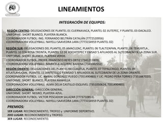 S U T C O B A E M
SIN
D
IC
ATO
ÚNICODETRABAJAD
O
R E S D E L C O L E G IO D E B A C H IL
LERESDELESTADODEMORELO
S
“P O R U N S IN D IC A L IS M O C O M B A TIV O ,
D E M O C R Á TIC O Y E N P R O D E L A E D U C A C IÓ N ”
INTEGRACIÓN DE EQUIPOS:
REGIÓN CENTRO: DELEGACIONES DE PLANTEL 01 CUERNAVACA, PLANTEL 02 JIUTEPEC, Y PLANTEL 03 OACALCO.
DIRECCIÓN GENERAL: DIRECCIÓN GENERAL.
REGIÓN SUR: DELEGACIONES DEL PLANTEL 05 AMACUZAC, PLANTEL 06 TLALTIZAPAN, PLANTEL 08 TEHUIXTLA ,
PLANTEL 10 STA ROSA TREINTA, PLANTEL 12 DE XOCHITEPEC Y EMSAD´S AFILIADOS AL SUTCOBAEM DE LA ZONA SUR.
REGIÓN ORIENTE: DELEGACIONES DEL PLANTEL 04 CUAUTLA, PLANTEL 07 TEPALCINGO, PLANTEL 09
ATLATLAHUCAN, PLANTEL 11 JANTETELCO Y EMSAD´S AFILIADOS AL SUTCOBAEM DE LA ZONA ORIENTE.
PREMIOS:
1ER LUGAR: RECONOCIMIENTO, TROFEO y UNIFORME DEPORTIVO.
2DO LUGAR: RECONOCIMIENTO y TROFEO.
3ER LUGAR: RECONOCIMIENTO.
UNIFORME: SHORT BLANCO, PLAYERA BLANCA.
UNIFORME: SHORT BLANCO, PLAYERA VERDE.
UNIFORME: SHORT BLANCO, PLAYERA AMARILLA.
UNIFORME: SHORT NEGRO, PLAYERA AZUL.
COORDINADOR FUTBOL: ING. FERNANDO BELTRÁN CATALÁN (7772520956)
COORDINADOR FUTBOL: PROFR. FRANCISCO REYES ORTIZ (7341213809).
COORDINADOR FUTBOL: LIC. ANIBAL GONZALEZ PLIEGO (7351490483) Y LIC. PEDRO PEÑA TORRES (7351887020).
COORDINADOR FUTBOL: VICTOR PESCADOR SALAZAR (7773710853).
COORDINADORA VOLLEYBALL: NAYELLI SAAVEDRA LARA (7773154959 PLANTEL 02)
COORDINADORA VOLLEYBALL: MARICELA AGUIRRE BAHENA (7341082552)
COORDINADORA VOLLEYBALL: ALMA DELIA CASTILLO ESQUIVEL (7351050624, 7351490483)
COORDINADORA VOLLEYBALL: NAYELLI SAAVEDRA LARA (7773154959 PLANTEL 02)
LINEAMIENTOS
 