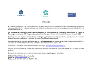 INVITACION


El Centro de Investigación y de Estudios Avanzados del IPN (CINVESTAV), con la colaboración del Consejo Nacional de Ciencia y
Tecnología (CONACYT) y la Oficina de Cooperación México-Unión Europea en Ciencia, Tecnología e Innovación (UEMEXCYT)) le
invitan a participar en el

3er Programa de Capacitación para el Aprovechamiento de Oportunidades de Cooperación Internacional en Ciencia y
Tecnología, en particular el 7° Programa Marco de la Unión Europea y Avance Informativo del Programa Horizonte 2020.

Este Programa está dirigido a investigadores, tecnólogos y gestores de investigación adscritos a instituciones de educación
superior, centros de investigación y empresas, así como a profesionales independientes.

La parte presencial del Programa se llevará a cabo del 3 al 7 de septiembre del presente, en la Unidad Zacatenco del CINVESTAV,
ubicada en Av. Instituto Politécnico Nacional # 2508, Col. San Pedro Zacatenco, México, D.F.

Le invitamos a consultar la convocatoria e inscribirse en la página www.pm7ue.conacyt.cinvestav.mx .

La cuota de recuperación es de $ 2,500.00 si la inscripción se realiza antes del 24 de agosto o de $ 3,000.00 si se realiza en fecha
posterior.

Es importante resaltar que para una atención adecuada el número de participantes es limitado.

MÁS INFORMACION: Lic. Karen Fontecilla
Correo_e: pcpm7ue@cinvestav.mx
Teléfonos: 01 (55) 5747-4007 y 01 (55) 5747-4006
 