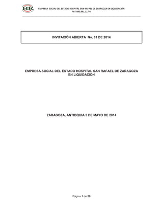 EMPRESA SOCIAL DEL ESTADO HOSPITAL SAN RAFAEL DE ZARAGOZA EN LIQUIDACIÓN
NIT-890.981.117-0
Página 1 de 20
INVITACIÓN ABIERTA No. 01 DE 2014
EMPRESA SOCIAL DEL ESTADO HOSPITAL SAN RAFAEL DE ZARAGOZA
EN LIQUIDACIÓN
ZARAGOZA, ANTIOQUIA 5 DE MAYO DE 2014
 