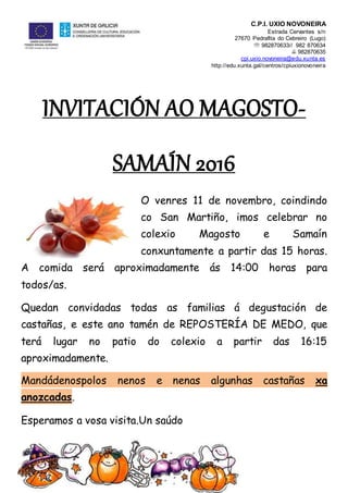 C.P.I. UXÍO NOVONEIRA
Estrada Cervantes s/n
27670 Pedrafita do Cebreiro (Lugo)
 982870633// 982 870634
 982870635
cpi.uxio.novoneira@edu.xunta.es
http://edu.xunta.gal/centros/cpiuxionovoneira
INVITACIÓN AO MAGOSTO-
SAMAÍN 2016
O venres 11 de novembro, coindindo
co San Martiño, imos celebrar no
colexio Magosto e Samaín
conxuntamente a partir das 15 horas.
A comida será aproximadamente ás 14:00 horas para
todos/as.
Quedan convidadas todas as familias á degustación de
castañas, e este ano tamén de REPOSTERÍA DE MEDO, que
terá lugar no patio do colexio a partir das 16:15
aproximadamente.
Mandádenospolos nenos e nenas algunhas castañas xa
anozcadas.
Esperamos a vosa visita.Un saúdo
 