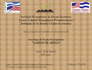 Sociedad Nicaragüense de Jóvenes Escritores
Centro Cultural Nicaragüense Norteamericano
Embajada de los Estados Unidos de América
tienen el agrado de invitarle a la presentación de

Antología de Poesía Nicaragüense

“LABIOS DE ARENA”
Lunes 24 de febrero
6:00 p.m.

Lugar: Centro Cultural Nicaragüense Norteamericano
Dirección: Contiguo a la Pirámide del Chamán

Teléfono: 2278-1288

 