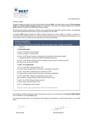 25 de octubre de 2011

Estimado Amig@,

Tenemos el placer de invitarte a la reunión de Educación Continuada BEST, que tendrá lugar el próximo 18 de noviembre
de 2011 en el Hotel A Quinta da Auga (Santiago de Compostela), y que cuenta con el soporte logístico de la Fundación
SEIMC-GESIDA y el patrocinio de Bristol Myers-Squibb y Gilead.

Esta reunión está dirigida a educadores, miembros de las organizaciones de pacientes y personal sanitario, que desarrollan
su labor diaria proporcionando información y apoyo a las personas con VIH–SIDA.

El programa BEST (Better Equipped for Starting Treatment Programme), tiene el objetivo de contribuir a aumentar el
conocimiento de los beneficios del inicio de la terapia antirretroviral de acuerdo con las principales guías terapéuticas, con el
fin de mejorar la salud y la calidad de vida a largo plazo de las personas afectadas.


   Reunión Proyecto BEST (*)
   18.11.2011 | 15.00-19.30 h.
   Hotel A Quinta da Auga. Paseo da Amaia 23b. Urbanización Brandia. Vidán | Santiago de Compostela
           Programa:
        • 15:00-16:00 Comida
        • 16:00 – 16:10 Apertura de la jornada
        Dr. Antonio Antela y Sr. Carlos Varela
        • 16:10 – 16:30 “Buenas Prácticas y Comunicación de resultados en las pruebas rápidas”
          Sr. Michael Meulbroek. Projecte dels NOMS-HISPANOSIDA. Barcelona.
        • 16:30 – 17:00 “Manejo y Afrontamiento del estigma y discriminación en personas con VIH”
        Dña. Mª José Fuster. Gerente SEISIDA
        • 17:00 – 17:15 Coffee Break
        • 17:15 – 17:45 “BEST- Conceptos Básicos VIH”
        Dr. Antonio Antela. Hospital Clínico Universitario. Santiago de Compostela.
        • 17:45 – 18:15 “BEST- Cuándo empezar y Cambios en el TAR”
        Dr. Antonio Antela. Hospital Clínico Universitario. Santiago de Compostela.
        • 18:15 – 18:45 “BEST- Preguntas y Respuestas más frecuentes”
        Dra. Ana Mariño. Hospital Arquitecto Marcide-Novoa Santos. Ferrol.
        • 18:45 – 19:15 “BEST- Relación médico-paciente”
        Sr. Carlos Varela. Comité Antisida. Ferrol.
        • 19:15 – 19:30 Debate y Cierre Jornada

        (*) A esta reunión sólo se puede atender a través de invitación personal.



Para confirmar y facilitar la asistencia a esta reunión ponte en contacto con Lorena Krahe en la Fundación SEIMC-GESIDA
(Tel. 91 556 80 25 / e mail: lkrahe@f-sg.org)

Con el deseo de poder contar con tu presencia en este programa, aprovechamos la ocasión para enviarte un muy cordial
saludo,




      Antonio Antela                                                         Michael Meulbroek
 