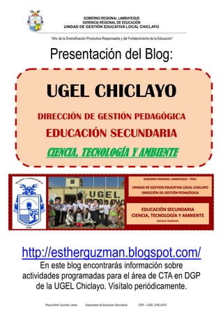 Rosa Esther Guzmán Larrea Especialista de Educación Secundaria DGP – UGEL CHICLAYO
GOBIERNO REGIONAL LAMBAYEQUE
GERENCIA REGIONAL DE EDUCACIÓN
UNIDAD DE GESTIÓN EDUCATIVA LOCAL CHICLAYO
___________________________________________________________________________________________________________________________________
“Año de la Diversificación Productiva Responsable y del Fortalecimiento de la Educación”
Presentación del Blog:
UGEL CHICLAYO
DIRECCIÓN DE GESTIÓN PEDAGÓGICA
EDUCACIÓN SECUNDARIA
CIENCIA, TECNOLOGÍA Y AMBIENTE
http://estherguzman.blogspot.com/
En este blog encontrarás información sobre
actividades programadas para el área de CTA en DGP
de la UGEL Chiclayo. Visítalo periódicamente.
 