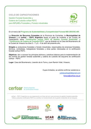 CICLO DE CAPACITACIONES
Gestión Forestal Sostenible y
Cadena de Custodia cerfoar-PEFC
para MiPyMEs Forestales y Foresto industriales
En el marco del Programa de Sustentabilidad y Competitividad Forestal BID 2853/OC-AR:
La Dirección de Recursos Forestales de la Provincia de Corrientes, la Municipalidad de
Virasoro y el cerfoar – PEFC Argentina tienen el gusto de invitarlos a los Cursos de
Capacitación sobre “Certificación cerfoar PEFC de Gestión Forestal Sostenible” y
“Certificación de Cadena de Custodia PEFC” que se dictarán en la Casa del Bicentenario de
la Ciudad de Virasoro los días 6 – 7 y 8 – 9 de abril del presente año.
Dirigido a: productores forestales y foresto industriales, responsables de empresas forestales,
técnicos, contratistas, trabajadores forestales y otras partes interesadas en la certificación
forestal cerfoar PEFC.
Objetivos: dar a conocer los principios teóricos y prácticos básicos para la implementación de
las normas de gestión forestal sostenible y cadena de custodia del esquema de certificación
cerfoar – PEFC
Lugar: Casa del Bicentenario, Lisandro de la Torre y Juan Ramón Vidal, Virasoro.
Cupos limitados, se solicita confirmar asistencia a:
julietacarbajal2@gmail.com
fchava@cerfoar.org.ar
cerfoar – PEFC Argentina es una organización sin fines de lucro que promueve la gestión forestal sostenible.
Utilizar productos certificados PEFC es contribuir al mantenimiento de la gestión sostenible de los bosques.
 