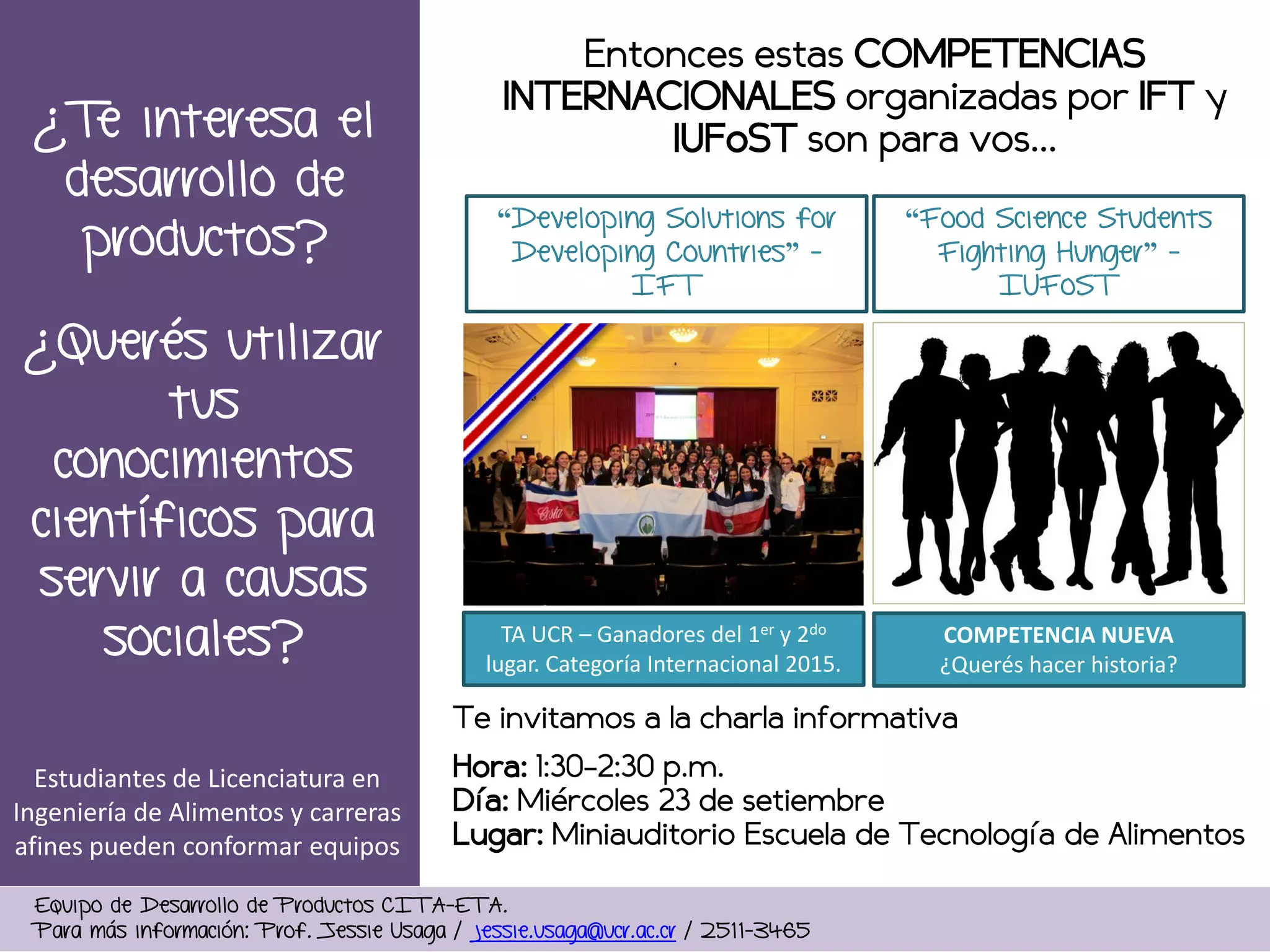 ¿Querés utilizar
tus
conocimientos
científicos para
servir a causas
sociales?
Equipo de Desarrollo de Productos CITA-ETA.
Para más información: Prof. Jessie Usaga / jessie.usaga@ucr.ac.cr / 2511-3465
Entonces estas COMPETENCIAS
INTERNACIONALES organizadas por IFT y
IUFoST son para vos…
Te invitamos a la charla informativa
Hora: 1:30-2:30 p.m.
Día: Miércoles 23 de setiembre
Lugar: Miniauditorio Escuela de Tecnología de Alimentos
“Developing Solutions for
Developing Countries” -
IFT
“Food Science Students
Fighting Hunger” -
IUFoST
¿Te interesa el
desarrollo de
productos?
TA UCR – Ganadores del 1er y 2do
lugar. Categoría Internacional 2015.
COMPETENCIA NUEVA
¿Querés hacer historia?
Estudiantes de Licenciatura en
Ingeniería de Alimentos y carreras
afines pueden conformar equipos