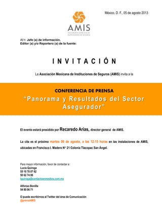 México, D. F., 05 de agosto 2013
At’n: Jefe (a) de información,
Editor (a) y/o Reportero (a) de la fuente:
I N V I T A C I Ó N
La Asociación Mexicana de Instituciones de Seguros (AMIS) invita a la
CONFERENCIA DE PRENSA
“Panorama y Resultados del Sector
Asegurador”
El evento estará presidido por Recaredo Arias, director general de AMIS.
La cita es el próximo martes 06 de agosto, a las 12:15 horas en las instalaciones de AMIS,
ubicadas en Francisco I. Madero N° 21 Colonia Tlacopac San Ángel.
Para mayor información, favor de contactar a:
Lucía Quiroga
55 10 78 07 62
50 62 74 06
lquiroga@contactoenmedios.com.mx
Alfonso Bonilla
54 80 06 71
O puede escribirnos al Twitter del área de Comunicación
@prensAMIS
 