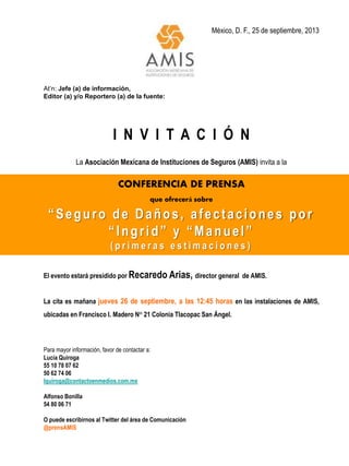 México, D. F., 25 de septiembre, 2013
At’n: Jefe (a) de información,
Editor (a) y/o Reportero (a) de la fuente:
I N V I T A C I Ó N
La Asociación Mexicana de Instituciones de Seguros (AMIS) invita a la
CONFERENCIA DE PRENSA
que ofrecerá sobre
“Seguro de Daños, afectaciones por
“Ingrid” y “Manuel”
( p r i m e r a s e s t i m a c i o n e s )
El evento estará presidido por Recaredo Arias, director general de AMIS.
La cita es mañana jueves 26 de septiembre, a las 12:45 horas en las instalaciones de AMIS,
ubicadas en Francisco I. Madero N° 21 Colonia Tlacopac San Ángel.
Para mayor información, favor de contactar a:
Lucía Quiroga
55 10 78 07 62
50 62 74 06
lquiroga@contactoenmedios.com.mx
Alfonso Bonilla
54 80 06 71
O puede escribirnos al Twitter del área de Comunicación
@prensAMIS
 