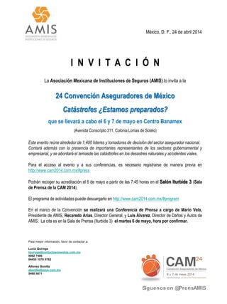 México, D. F., 24 de abril 2014
I N V I T A C I Ó N
La Asociación Mexicana de Instituciones de Seguros (AMIS) lo invita a la
24 Convención Aseguradores de México
Catástrofes ¿Estamos preparados?
que se llevará a cabo el 6 y 7 de mayo en Centro Banamex
(Avenida Conscripto 311, Colonia Lomas de Sotelo)
Este evento reúne alrededor de 1,400 líderes y tomadores de decisión del sector asegurador nacional.
Contará además con la presencia de importantes representantes de los sectores gubernamental y
empresarial, y se abordará el temasde las catástrofes en los desastres naturales y accidentes viales.
Para el acceso al evento y a sus conferencias, es necesario registrarse de manera previa en
http://www.cam2014.com.mx/#press
Podrán recoger su acreditación el 6 de mayo a partir de las 7:45 horas en el Salón Iturbide 3 (Sala
de Prensa de la CAM 2014).
El programa de actividades puede descargarlo en http://www.cam2014.com.mx/#program
En el marco de la Convención se realizará una Conferencia de Prensa a cargo de Mario Vela,
Presidente de AMIS, Recaredo Arias, Director General, y Luis Álvarez, Director de Daños y Autos de
AMIS. La cita es en la Sala de Prensa (Iturbide 3) el martes 6 de mayo, hora por confirmar.
Para mayor información, favor de contactar a:
Lucía Quiroga
lquiroga@contactoenmedios.com.mx
5062 7406
04455 1078 0762
Alfonso Bonilla
abonilla@amis.com.mx
5480 0671
Síguenos en @PrensAMIS
 