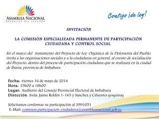 INVITACIÓN
LA COMISIÓN ESPECIALIZADA PERMANENTE DE PARTICIPACIÓN
CIUDADANA Y CONTROL SOCIAL
En el marco del tratamiento del Proyecto de Ley Orgánica de la Defensoría del Pueblo,
invita a las organizaciones sociales y a la ciudadanía en general, al evento de socialiación
del Proyecto, dentro del proceso de participación ciudadana que se realizará en la ciudad
de Ibarra, provincia de Imbabura.
Fecha: viernes 16 de mayo de 2014
Hora: 15h00 a 18h00
Lugar: Auditorio del Consejo Provincial Electoral de Imbabura
Dirección: Avda. Jaime Roldós 1-165 y Sánchez y Cifuentes (esquina)
Solicitamos confirmar su participación al 3991051
E-Mail: comision.participacion-ciudadana@asambleanacional.gob.ec
 