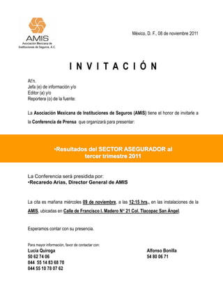 México, D. F., 08 de noviembre 2011




                           I N V I T A C I Ó N
At’n.
Jefa (e) de información y/o
Editor (a) y/o
Reportera (o) de la fuente:

La Asociación Mexicana de Instituciones de Seguros (AMIS) tiene el honor de invitarle a
la Conferencia de Prensa que organizará para presentar:




                 •Resultados del SECTOR ASEGURADOR al
                           tercer trimestre 2011


La Conferencia será presidida por:
•Recaredo Arias, Director General de AMIS


La cita es mañana miércoles 09 de noviembre, a las 12:15 hrs., en las instalaciones de la
AMIS, ubicadas en Calle de Francisco I. Madero N° 21 Col. Tlacopac San Ángel.


Esperamos contar con su presencia.


Para mayor información, favor de contactar con:
Lucía Quiroga                                                 Alfonso Bonilla
50 62 74 06                                                   54 80 06 71
044 55 14 83 68 70
044 55 10 78 07 62
 