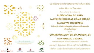 La Directora de la Cátedra Intercultural de la
Universidad de Córdoba
Tiene el honor de invitarle a la
PRESENTACIÓN DEL LIBRO
LA INTERCULTURALIDAD COMO RETO DE
LAS NUEVAS SOCIEDADES
IV Premio a la Investigación e Innovación para la
Interculturalidad
y a la
CONMEMORACIÓN DEL DÍA MUNDIAL DE
LA DIVERSIDAD CULTURAL
Visita Jardines del Alcázar y Espectáculo Luz y Sonido
Jueves, 21 de junio de 2015, a partir de las 21,00 horas
Salón de Mosaicos del Alcázar de los Reyes Cristianos
 