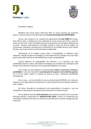 Estimado/a amigo/a,


       Mediante este escrito quiero informarte sobre un nuevo proyecto que queremos
poner en marcha durante el año 2013 dentro del Proceso de Participación URRETXUBIZIZ.

         Vamos a dar comienzo a un proyecto de regeneración del suelo IRIMO de Urretxu.
Estos últimos años, a medida que se han redactado las nuevas normas de Urretxu, quizás ha
sido la zona de Irimo la que ha recibido opiniones contrapuestas más complejas. Sabemos que
la actual situación socio-económica ha podido cambiar el punto de vista de tod@s. Las
herramientas urbanísticas utilizadas para el desarrollo de las ciudades durante estos últimos
30 años, hoy en día no tienen mucha efectividad ni legitimidad.

        Ultimamente se ha hablado mucho sobre la sostenibilidad. Si hablamos sobre
urbanismo, dejando de lado las tecnologías y la mercadotecnia de la ecología, hay un principio
general que puede clasificar la sostenibilidad de la ciudad: la adaptabilidad.

         Cuando hablamos de adaptabilidad nos referimos a un urbanismo que deja
posibilidades abiertas. Es decir, desarrollo de estrategias que consideren las contingencias del
tiempo y de las distintas situaciones ante los acuerdos adoptados en las áreas.

        Para el logro de estos objetivos es imprescindible analizar su estructura, memoria y
posibilidades. Y aún más importante, la participación de la gente y de los distintos agentes,
con el fin de poder mapear la mayoría de puntos de vista y diferentes posibilidades
contrapuestas.

        Así las cosas, nos ha coincidido el concurso denominado EUROPAN, y las relaciones
habidas con sus organizadores han generado un interés especial entre los distintos expertos a
nivel europeo.

      Por tanto, tomando en consideración esta oportunidad, te invitamos a que nos
acompañes en este proyecto participativo que será pionero en nuestra comarca.

        Hemos fijado los días 17 y 18 de diciembre para mantener contactos cara a cara entre
diferentes agentes y especialistas en ARQUITECTURA LOCAL, y tomar en consideración las
necesidades y opiniones de cada uno. (en breve nos pondremos en contacto contigo para fijar
el horario).
 