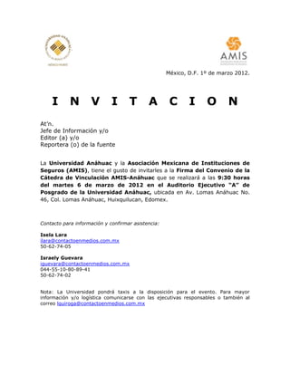 México, D.F. 1º de marzo 2012.




    I       N       V        I      T       A        C      I     O       N
At’n.
Jefe de Información y/o
Editor (a) y/o
Reportera (o) de la fuente


La Universidad Anáhuac y la Asociación Mexicana de Instituciones de
Seguros (AMIS), tiene el gusto de invitarles a la Firma del Convenio de la
Cátedra de Vinculación AMIS-Anáhuac que se realizará a las 9:30 horas
del martes 6 de marzo de 2012 en el Auditorio Ejecutivo “A” de
Posgrado de la Universidad Anáhuac, ubicada en Av. Lomas Anáhuac No.
46, Col. Lomas Anáhuac, Huixquilucan, Edomex.



Contacto para información y confirmar asistencia:

Isela Lara
ilara@contactoenmedios.com.mx
50-62-74-05

Israely Guevara
iguevara@contactoenmedios.com.mx
044-55-10-80-89-41
50-62-74-02


Nota: La Universidad pondrá taxis a la disposición para el evento. Para mayor
información y/o logística comunicarse con las ejecutivas responsables o también al
correo lquiroga@contactoenmedios.com.mx
 