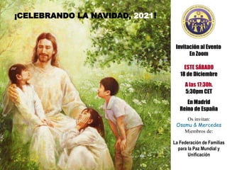 Invitación al Evento
En Zoom
ESTE SÁBADO
18 de Diciembre
A las 17:30h.
5:30pm CET
En Madrid
Reino de España
Os invitan:
Osamu & Mercedes
Miembros de:
La Federación de Familias
para la Paz Mundial y
Unificación
¡CELEBRANDO LA NAVIDAD, 2021!
 