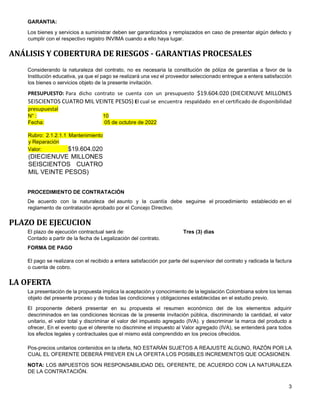 3
GARANTIA:
Los bienes y servicios a suministrar deben ser garantizados y remplazados en caso de presentar algún defecto y
cumplir con el respectivo registro INVIMA cuando a ello haya lugar.
ANÁLISIS Y COBERTURA DE RIESGOS - GARANTIAS PROCESALES
Considerando la naturaleza del contrato, no es necesaria la constitución de póliza de garantías a favor de la
Institución educativa, ya que el pago se realizará una vez el proveedor seleccionado entregue a entera satisfacción
los bienes o servicios objeto de la presente invitación.
PRESUPUESTO: Para dicho contrato se cuenta con un presupuesto $19.604.020 (DIECIENUVE MILLONES
SEISCIENTOS CUATRO MIL VEINTE PESOS) El cual se encuentra respaldado en el certificado de disponibilidad
presupuestal
N° :
Fecha:
Rubro: 2.1.2.1.1 Mantenimiento
y Reparación
Valor: $19.604.020
(DIECIENUVE MILLONES
SEISCIENTOS CUATRO
MIL VEINTE PESOS)
10
05 de octubre de 2022
PROCEDIMIENTO DE CONTRATACIÓN
De acuerdo con la naturaleza del asunto y la cuantía debe seguirse el procedimiento establecido en el
reglamento de contratación aprobado por el Concejo Directivo.
PLAZO DE EJECUCION
El plazo de ejecución contractual será de: Tres (3) dìas
Contado a partir de la fecha de Legalización del contrato.
FORMA DE PAGO
El pago se realizara con el recibido a entera satisfacción por parte del supervisor del contrato y radicada la factura
o cuenta de cobro.
LA OFERTA
La presentación de la propuesta implica la aceptación y conocimiento de la legislación Colombiana sobre los temas
objeto del presente proceso y de todas las condiciones y obligaciones establecidas en el estudio previo.
El proponente deberá presentar en su propuesta el resumen económico del de los elementos adquirir
descriminados en las condiciones tècnicas de la presente invitación pública, discriminando la cantidad, el valor
unitario, el valor total y discriminar el valor del impuesto agregado (IVA). y descriminar la marca del producto a
ofrecer, En el evento que el oferente no discrimine el impuesto al Valor agregado (IVA), se entenderá para todos
los efectos legales y contractuales que el mismo está comprendido en los precios ofrecidos.
Pos-precios unitarios contenidos en la oferta, NO ESTARÁN SUJETOS A REAJUSTE ALGUNO, RAZÓN POR LA
CUAL EL OFERENTE DEBERÁ PREVER EN LA OFERTA LOS POSIBLES INCREMENTOS QUE OCASIONEN.
NOTA: LOS IMPUESTOS SON RESPONSABILIDAD DEL OFERENTE, DE ACUERDO CON LA NATURALEZA
DE LA CONTRATACIÓN.
 