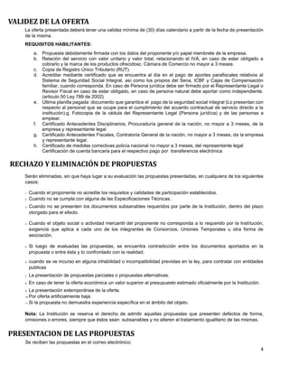 4
VALIDEZ DE LA OFERTA
La oferta presentada deberá tener una validez mínima de (30) días calendario a partir de la fecha de presentación
de la misma.
REQUISITOS HABILITANTES:
a. Propuesta debidamente firmada con los datos del proponente y/o papel membrete de la empresa.
b. Relación del servicio con valor unitario y valor total, relacionando el IVA, en caso de estar obligado a
cobrarlo y la marca de los productos ofrecidosc. Cámara de Comercio no mayor a 3 meses.
c. Copia de Registro Único Tributario (RUT).
d. Acreditar mediante certificado que se encuentra al día en el pago de aportes parafiscales relativos al
Sistema de Seguridad Social Integral, así como los propios del Sena, ICBF y Cajas de Compensación
familiar, cuando corresponda. En caso de Persona jurídica debe ser firmado por el Representante Legal o
Revisor Fiscal en caso de estar obligado, en caso de persona natural debe aportar como independiente.
(articulo 50 Ley 789 de 2002)
e. Ultima planilla pagada: documento que garantice el pago de la seguridad social integral (Lo presentan con
respecto al personal que se ocupe para el cumplimiento del acuerdo contractual de servicio directo a la
institución).g. Fotocopia de la cédula del Representante Legal (Persona jurídica) y de las personas a
emplear.
f. Certificado Antecedentes Disciplinarios, Procuraduría general de la nación, no mayor a 3 meses, de la
empresa y representante legal.
g. Certificado Antecedentes Fiscales, Contraloría General de la nación, no mayor a 3 meses, de la empresa
y representante legal.
h. Certificado de medidas correctivas policía nacional no mayor a 3 meses, del representante legal
Certificación de cuenta bancaria para el respectivo pago por transferencia electrónica
RECHAZO Y ELIMINACIÓN DE PROPUESTAS
Serán eliminadas, sin que haya lugar a su evaluación las propuestas presentadas, en cualquiera de los siguientes
casos:
1. Cuando el proponente no acredite los requisitos y calidades de participación establecidos.
2. Cuando no se cumpla con alguna de las Especificaciones Técnicas.
3. Cuando no se presenten los documentos subsanables requeridos por parte de la Institución, dentro del plazo
otorgado para el efecto.
4. Cuando el objeto social o actividad mercantil del proponente no corresponda a lo requerido por la Institución,
exigencia que aplica a cada uno de los integrantes de Consorcios, Uniones Temporales u otra forma de
asociación.
5. Si luego de evaluadas las propuestas, se encuentra contradicción entre los documentos aportados en la
propuesta o entre ésta y lo confrontado con la realidad.
6. cuando se ve incurso en alguna inhabilidad o incompatibilidad previstas en la ley, para contratar con entidades
publicas
7. La presentación de propuestas parciales o propuestas alternativas.
8. En caso de tener la oferta económica un valor superior al presupuesto estimado oficialmente por la Institución.
9. La presentación extemporánea de la oferta.
10. Por oferta artificialmente baja.
11. Si la propuesta no demuestra experiencia específica en el ámbito del objeto.
Nota: La Institución se reserva el derecho de admitir aquellas propuestas que presenten defectos de forma,
omisiones o errores, siempre que éstos sean subsanables y no alteren el tratamiento igualitario de las mismas.
PRESENTACION DE LAS PROPUESTAS
Se reciben las propuestas en el correo electrónico:
 