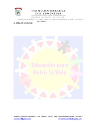INSTITUCIÓN EDUCATIVA
LOS COMUNEROS
Aprobado por Resolución N° 2171 de Noviembre 13 de 2002
CODIGO DANE 119001002187-01 NIT: 817.001.928-8
FORMATO DE REGLAMENTO DE CONSEJO DIRECTIVO PARA CONTRATACIONES DE BIENES Y SERVICIOS
GAF-F-30-VER (1)
Cc 10’538.215 de POPAYÁN
Sede Los Comuneros: carrera 7 N° 21-04 Telefax: 8 244155 - Sede Primero de Mayo: carrera 7 con calle 17
comuneros6@yahoo.com www.comuneriando.blogspot.com
 