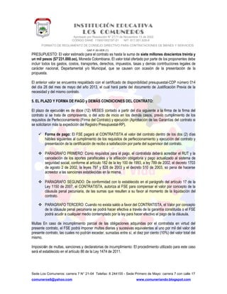 INSTITUCIÓN EDUCATIVA
LOS COMUNEROS
Aprobado por Resolución N° 2171 de Noviembre 13 de 2002
CODIGO DANE 119001002187-01 NIT: 817.001.928-8
FORMATO DE REGLAMENTO DE CONSEJO DIRECTIVO PARA CONTRATACIONES DE BIENES Y SERVICIOS
GAF-F-30-VER (1)
PRESUPUESTO: El valor estimado para el contrato es hasta la suma de siete millones doscientos treinta y
un mil pesos ($7’231.000.oo), Moneda Colombiana. El valor total ofertado por parte de los proponentes debe
incluir todos los gastos, costos, transportes, derechos, impuestos, tasas y demás contribuciones legales de
carácter nacional, Departamental y/o Municipal, que se causen con ocasión de la presentación de la
propuesta.
El anterior valor se encuentra respaldado con el certificado de disponibilidad presupuestal-CDP número 014
del día 28 del mes de mayo del año 2013, el cual hará parte del documento de Justificación Previa de la
necesidad y del mismo contrato.
5. EL PLAZO Y FORMA DE PAGO y DEMÁS CONDICIONES DEL CONTRATO:
El plazo de ejecución es de doce (12) MESES contado a partir del día siguiente a la firma de la firma del
contrato si se trata de compraventa, o del acto de inicio en los demás casos, previo cumplimiento de los
requisitos de Perfeccionamiento (Firma del Contrato) y ejecución (Aprobación de las Garantías del contrato si
se solicitaron más la expedición del Registro Presupuestal-RP).
 Forma de pago: El FSE pagará al CONTRATISTA el valor del contrato dentro de los dos (2) días
hábiles siguientes al cumplimiento de los requisitos de perfeccionamiento y ejecución del contrato y
presentación de la certificación de recibo a satisfacción por parte del supervisor del contrato.
 PARAGRAFO PRIMERO: Como requisitos para el pago, el contratista deberá acreditar el RUT y la
cancelación de los aportes parafiscales y la afiliación obligatoria y pago actualizado al sistema de
seguridad social, conforme al artículo 182 de la ley 100 de 1993, a ley 789 de 2002, el decreto 1703
de agosto 2 de 2002, la leyes 797 y 828 de 2003 y el decreto 510 de 2003, so pena de hacerse
acreedor a las sanciones establecidas en la misma.
 PARAGRAFO SEGUNDO: De conformidad con lo establecido en el parágrafo del artículo 17 de la
Ley 1150 de 2007, el CONTRATISTA, autoriza al FSE para compensar el valor por concepto de la
cláusula penal pecuniaria, de las sumas que resulten a su favor al momento de la liquidación del
contrato.
 PARAGRAFO TERCERO: Cuando no exista saldo a favor del CONTRATISTA, el Valor por concepto
de la cláusula penal pecuniaria se podrá hacer efectiva a través de la garantía constituida o el FSE
podrá acudir a cualquier medio contemplado por la ley para hacer efectivo el pago de la cláusula.
Multas En caso de incumplimiento parcial de las obligaciones adquiridas por el contratista en virtud del
presente contrato, el FSE podrá imponer multas diarias y sucesivas equivalentes al uno por mil del valor del
presente contrato, las cuales no podrán exceder, sumadas entre sí, el diez por ciento (10%) del valor total del
mismo.
Imposición de multas, sanciones y declaratorias de incumplimiento: El procedimiento utilizado para este caso
será el establecido en el artículo 86 de la Ley 1474 de 2011.
Sede Los Comuneros: carrera 7 N° 21-04 Telefax: 8 244155 - Sede Primero de Mayo: carrera 7 con calle 17
comuneros6@yahoo.com www.comuneriando.blogspot.com
 