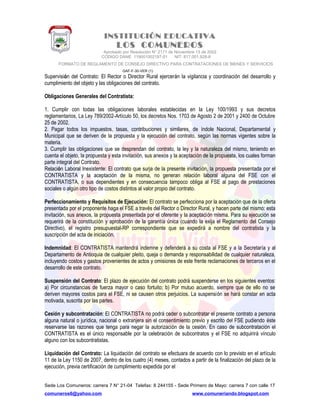 INSTITUCIÓN EDUCATIVA
LOS COMUNEROS
Aprobado por Resolución N° 2171 de Noviembre 13 de 2002
CODIGO DANE 119001002187-01 NIT: 817.001.928-8
FORMATO DE REGLAMENTO DE CONSEJO DIRECTIVO PARA CONTRATACIONES DE BIENES Y SERVICIOS
GAF-F-30-VER (1)
Supervisión del Contrato: El Rector o Director Rural ejercerán la vigilancia y coordinación del desarrollo y
cumplimiento del objeto y las obligaciones del contrato.
Obligaciones Generales del Contratista:
1. Cumplir con todas las obligaciones laborales establecidas en la Ley 100/1993 y sus decretos
reglamentarios, La Ley 789/2002-Artículo 50, los decretos Nos. 1703 de Agosto 2 de 2001 y 2400 de Octubre
25 de 2002.
2. Pagar todos los impuestos, tasas, contribuciones y similares, de índole Nacional, Departamental y
Municipal que se deriven de la propuesta y la ejecución del contrato, según las normas vigentes sobre la
materia.
3. Cumplir las obligaciones que se desprendan del contrato, la ley y la naturaleza del mismo, teniendo en
cuenta el objeto, la propuesta y esta invitación, sus anexos y la aceptación de la propuesta, los cuales forman
parte integral del Contrato.
Relación Laboral Inexistente: El contrato que surja de la presente invitación, la propuesta presentada por el
CONTRATISTA y la aceptación de la misma, no generan relación laboral alguna del FSE con el
CONTRATISTA, o sus dependientes y en consecuencia tampoco obliga al FSE al pago de prestaciones
sociales o algún otro tipo de costos distintos al valor propio del contrato.
Perfeccionamiento y Requisitos de Ejecución: El contrato se perfecciona por la aceptación que de la oferta
presentada por el proponente haga el FSE a través del Rector o Director Rural, y hacen parte del mismo: esta
invitación, sus anexos, la propuesta presentada por el oferente y la aceptación misma. Para su ejecución se
requerirá de la constitución y aprobación de la garantía única (cuando la exija el Reglamento del Consejo
Directivo), el registro presupuestal-RP correspondiente que se expedirá a nombre del contratista y la
suscripción del acta de iniciación.
Indemnidad: El CONTRATISTA mantendrá indemne y defenderá a su costa al FSE y a la Secretaría y al
Departamento de Antioquia de cualquier pleito, queja o demanda y responsabilidad de cualquier naturaleza,
incluyendo costos y gastos provenientes de actos y omisiones de este frente reclamaciones de terceros en el
desarrollo de este contrato.
Suspensión del Contrato: El plazo de ejecución del contrato podrá suspenderse en los siguientes eventos:
a) Por circunstancias de fuerza mayor o caso fortuito; b) Por mutuo acuerdo, siempre que de ello no se
deriven mayores costos para el FSE, ni se causen otros perjuicios. La suspensión se hará constar en acta
motivada, suscrita por las partes.
Cesión y subcontratación: El CONTRATISTA no podrá ceder o subcontratar el presente contrato a persona
alguna natural o jurídica, nacional o extranjera sin el consentimiento previo y escrito del FSE pudiendo éste
reservarse las razones que tenga para negar la autorización de la cesión. En caso de subcontratación el
CONTRATISTA es el único responsable por la celebración de subcontratos y el FSE no adquirirá vínculo
alguno con los subcontratistas.
Liquidación del Contrato: La liquidación del contrato se efectuara de acuerdo con lo previsto en el artículo
11 de la Ley 1150 de 2007, dentro de los cuatro (4) meses, contados a partir de la finalización del plazo de la
ejecución, previa certificación de cumplimiento expedida por el
Sede Los Comuneros: carrera 7 N° 21-04 Telefax: 8 244155 - Sede Primero de Mayo: carrera 7 con calle 17
comuneros6@yahoo.com www.comuneriando.blogspot.com
 