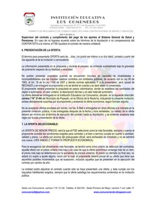 INSTITUCIÓN EDUCATIVA
LOS COMUNEROS
Aprobado por Resolución N° 2171 de Noviembre 13 de 2002
CODIGO DANE 119001002187-01 NIT: 817.001.928-8
FORMATO DE REGLAMENTO DE CONSEJO DIRECTIVO PARA CONTRATACIONES DE BIENES Y SERVICIOS
GAF-F-30-VER (1)
Supervisor del contrato y cumplimiento del pago de los aportes al Sistema General de Salud y
Pensiones. En caso de no lograrse acuerdo sobre los términos de la liquidación o no comparecencia del
CONTRATISTA a la misma, el FSE liquidara el contrato de manera unilateral.
6. PRESENTACIÓN DE LA OFERTA:
El término para presentarla OFERTA será de….días, (no podrá ser inferior a un día hábil), contado a partir del
día siguiente al de la invitación o convocatoria.
La información presentada en la propuesta y durante el proceso, se entiende suministrada bajo la gravedad
de juramento respecto de su fidelidad y veracidad.
No podrán presentar propuesta quienes se encuentren incursos en causales de inhabilidades e
incompatibilidades que les impidan celebrar contratos con entidades públicas, de acuerdo con la Ley 80 de
1993, el Art. 18 de la Ley 1150 de 2007 y demás normas aplicables. Y si la presentaren, será causal de
RECHAZO y se entregará al proponente y no se tendrá en cuenta y se dará como no presentada.
El proponente deberá presentar la propuesta en pesos colombianos, donde se establece las cantidades del
objeto a suministrar, el valor unitario, la descripción del bien y el valor total del suministro.
La oferta deberá ser entregada en la Institución Educativa Los Comuneros, ubicado en la siguiente dirección:
carrera 7 N° 21-04 del Municipio de Popayán, en la Oficina de la Rectoría, incluyendo la presente invitación,
ambas debidamente suscritas por el proponente y anexando la oferta económica, según formato adjunto.
No se aceptarán ofertas enviadas por correo, vía fax, E-Mail o entregadas en otras oficinas a la indicada en la
presente invitación pública, ni las entregadas después de la fecha y hora señaladas. La validez de la oferta
deberá ser mínimo por el término de ejecución del contrato hasta su liquidación, y se entiende aceptada esta
regla con la sola presentación de la oferta.
7. LA OFERTA SELECCIONABLE:
LA OFERTA DE MENOR PRECIO, será la que el FSE seleccione como la más favorable, siempre y cuando el
proponente acredite las condiciones exigidas para contratar y el bien o servicio cumpla en cuanto a cantidad,
calidad y precio. La oferta por encima del presupuesto oficial, será rechazada de inmediato y no se admitirá
una nueva. (VER ANEXO 2: FORMATO PROPUESTA ECONOMICA).
Para la escogencia del ofrecimiento más favorable, se tendrá como único criterio de selección del contratista,
aquella oferta con el precio unitario más bajo y en caso de que la oferta económica contenga más de un ítem,
el precio más bajo se determinara por la sumatoria de precios unitarios. El precio (s) ofertado (s) final (es), no
estará (n) sujeto a ajuste alguno, razón por la cual, el proponente deberá prever en su oferta que tiene que
asumirlos posibles incrementos que se ocasionen, inclusive aquellos que se presenten en la ejecución del
contrato por cambio de año.
La entidad podrá adjudicar el contrato cuando sólo se haya presentado una oferta, y ésta cumpla con los
requisitos habilitantes exigidos, siempre que la oferta satisfaga los requerimientos contenidos en la invitación
pública.
Sede Los Comuneros: carrera 7 N° 21-04 Telefax: 8 244155 - Sede Primero de Mayo: carrera 7 con calle 17
comuneros6@yahoo.com www.comuneriando.blogspot.com
 
