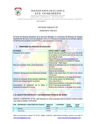 INSTITUCIÓN EDUCATIVA
LOS COMUNEROS
Aprobado por Resolución N° 2171 de Noviembre 13 de 2002
CODIGO DANE 119001002187-01 NIT: 817.001.928-8
FORMATO DE REGLAMENTO DE CONSEJO DIRECTIVO PARA CONTRATACIONES DE BIENES Y SERVICIOS
GAF-F-30-VER (1)
INVITACION PUBLICA N° 007
29 MES MAYO AÑO 2013
El Fondo de Servicios Educativos de la Institución Educativa los Comuneros del Municipio de Popayán
Departamento del cauca, convoca a presentar oferta a los interesados de acuerdo con la normativa vigente y
los términos de la presente Invitación Pública, según el siguiente Cronograma:
1. CRONOGRMA DEL PROCESO DE SELECCIÓN:
ACTIVIDAD FECHA, HORA Y LUGAR
Publicación de la Invitación Del día miércoles cinco (05) de junio a las ocho (8:00)
de la mañana, al día viernes siete (07) de junio a las
seis (6:00) de la tarde.
Página WEB www.comuneriandoblogspot.com.
Cartelera pública fijada en la Alcaldía de Popayán
Emisora local “ Radio Súper”
Plazo para presentar oferta y cierre del proceso Hasta el día miércoles doce (12) del Mes de junio del
año 2013
A las 5:30 de la tarde
Rectoría de la Institución.
Verificación de requisitos-documentos para participar Desde el día jueves trece (13) hasta el día catorce
(14) de junio.
Rectoría de la Institución (u otro lugar de la misma)
Informe de verificación de los requisitos habilitantes y
término para subsanar-aportar el requisito.
El día viernes catorce (14) del Mes junio
Hora: A las 5:30 p.m.
Rectoría de la Institución (u otro lugar de la misma)
Comunicación de aceptación de la oferta o
declaratoria de desierto el proceso.
El día 17 del mes de del año 2013
Rectoría de la Institución (u otro lugar de la misma).
2. EL OBJETO POR CONTRATAR Y LAS CONDICIONES TÉCNICAS DEL MISMO:
OBJETO A CONTRATAR: El FSE, está interesado en recibir propuestas para la presente invitación pública
cuyo objeto se detalla a continuación:
ÍTEM DESCRIPCIÓN Y CARACTERÍSTICAS TÉCNICAS UNIDAD DE
MEDIA
CANTIDADES VALOR
UNITARIO
VALOR
TOTAL
1 Ábacos Ábacos 15
2 Teatrinos Teatrino 2
Sede Los Comuneros: carrera 7 N° 21-04 Telefax: 8 244155 - Sede Primero de Mayo: carrera 7 con calle 17
comuneros6@yahoo.com www.comuneriando.blogspot.com
 