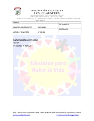 INSTITUCIÓN EDUCATIVA
LOS COMUNEROS
Aprobado por Resolución N° 2171 de Noviembre 13 de 2002
CODIGO DANE 119001002187-01 NIT: 817.001.928-8
FORMATO DE REGLAMENTO DE CONSEJO DIRECTIVO PARA CONTRATACIONES DE BIENES Y SERVICIOS
GAF-F-30-VER (1)
GAVIRIA
JUAN CARLOS HERNANDEZ 95052508445
ESTUDIANTES
LUZ NELLY BENAVIDES 34’538.403
EGRESADOS
WALTER AUGUSTO GAVIRIA GÓMEZ
RECTOR
Cc 10’538.215 de POPAYÁN
Sede Los Comuneros: carrera 7 N° 21-04 Telefax: 8 244155 - Sede Primero de Mayo: carrera 7 con calle 17
comuneros6@yahoo.com www.comuneriando.blogspot.com
 