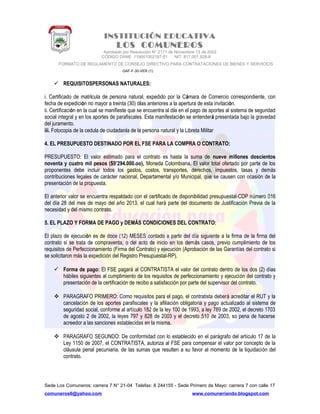 INSTITUCIÓN EDUCATIVA
LOS COMUNEROS
Aprobado por Resolución N° 2171 de Noviembre 13 de 2002
CODIGO DANE 119001002187-01 NIT: 817.001.928-8
FORMATO DE REGLAMENTO DE CONSEJO DIRECTIVO PARA CONTRATACIONES DE BIENES Y SERVICIOS
GAF-F-30-VER (1)
 REQUISITOSPERSONAS NATURALES:
i. Certificado de matrícula de persona natural, expedido por la Cámara de Comercio correspondiente, con
fecha de expedición no mayor a treinta (30) días anteriores a la apertura de esta invitación.
ii. Certificación en la cual se manifieste que se encuentra al día en el pago de aportes al sistema de seguridad
social integral y en los aportes de parafiscales. Esta manifestación se entenderá presentada bajo la gravedad
del juramento.
iii. Fotocopia de la cedula de ciudadanía de la persona natural y la Libreta Militar
4. EL PRESUPUESTO DESTINADO POR EL FSE PARA LA COMPRA O CONTRATO:
PRESUPUESTO: El valor estimado para el contrato es hasta la suma de nueve millones doscientos
noventa y cuatro mil pesos ($9’294.000.oo), Moneda Colombiana. El valor total ofertado por parte de los
proponentes debe incluir todos los gastos, costos, transportes, derechos, impuestos, tasas y demás
contribuciones legales de carácter nacional, Departamental y/o Municipal, que se causen con ocasión de la
presentación de la propuesta.
El anterior valor se encuentra respaldado con el certificado de disponibilidad presupuestal-CDP número 016
del día 28 del mes de mayo del año 2013, el cual hará parte del documento de Justificación Previa de la
necesidad y del mismo contrato.
5. EL PLAZO Y FORMA DE PAGO y DEMÁS CONDICIONES DEL CONTRATO:
El plazo de ejecución es de doce (12) MESES contado a partir del día siguiente a la firma de la firma del
contrato si se trata de compraventa, o del acto de inicio en los demás casos, previo cumplimiento de los
requisitos de Perfeccionamiento (Firma del Contrato) y ejecución (Aprobación de las Garantías del contrato si
se solicitaron más la expedición del Registro Presupuestal-RP).
 Forma de pago: El FSE pagará al CONTRATISTA el valor del contrato dentro de los dos (2) días
hábiles siguientes al cumplimiento de los requisitos de perfeccionamiento y ejecución del contrato y
presentación de la certificación de recibo a satisfacción por parte del supervisor del contrato.
 PARAGRAFO PRIMERO: Como requisitos para el pago, el contratista deberá acreditar el RUT y la
cancelación de los aportes parafiscales y la afiliación obligatoria y pago actualizado al sistema de
seguridad social, conforme al artículo 182 de la ley 100 de 1993, a ley 789 de 2002, el decreto 1703
de agosto 2 de 2002, la leyes 797 y 828 de 2003 y el decreto 510 de 2003, so pena de hacerse
acreedor a las sanciones establecidas en la misma.
 PARAGRAFO SEGUNDO: De conformidad con lo establecido en el parágrafo del artículo 17 de la
Ley 1150 de 2007, el CONTRATISTA, autoriza al FSE para compensar el valor por concepto de la
cláusula penal pecuniaria, de las sumas que resulten a su favor al momento de la liquidación del
contrato.
Sede Los Comuneros: carrera 7 N° 21-04 Telefax: 8 244155 - Sede Primero de Mayo: carrera 7 con calle 17
comuneros6@yahoo.com www.comuneriando.blogspot.com
 