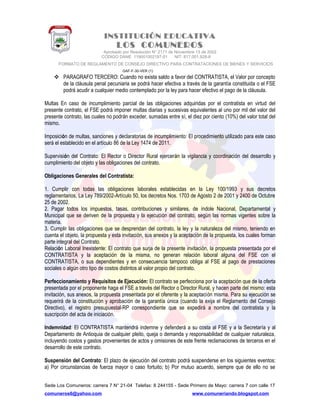 INSTITUCIÓN EDUCATIVA
LOS COMUNEROS
Aprobado por Resolución N° 2171 de Noviembre 13 de 2002
CODIGO DANE 119001002187-01 NIT: 817.001.928-8
FORMATO DE REGLAMENTO DE CONSEJO DIRECTIVO PARA CONTRATACIONES DE BIENES Y SERVICIOS
GAF-F-30-VER (1)
 PARAGRAFO TERCERO: Cuando no exista saldo a favor del CONTRATISTA, el Valor por concepto
de la cláusula penal pecuniaria se podrá hacer efectiva a través de la garantía constituida o el FSE
podrá acudir a cualquier medio contemplado por la ley para hacer efectivo el pago de la cláusula.
Multas En caso de incumplimiento parcial de las obligaciones adquiridas por el contratista en virtud del
presente contrato, el FSE podrá imponer multas diarias y sucesivas equivalentes al uno por mil del valor del
presente contrato, las cuales no podrán exceder, sumadas entre sí, el diez por ciento (10%) del valor total del
mismo.
Imposición de multas, sanciones y declaratorias de incumplimiento: El procedimiento utilizado para este caso
será el establecido en el artículo 86 de la Ley 1474 de 2011.
Supervisión del Contrato: El Rector o Director Rural ejercerán la vigilancia y coordinación del desarrollo y
cumplimiento del objeto y las obligaciones del contrato.
Obligaciones Generales del Contratista:
1. Cumplir con todas las obligaciones laborales establecidas en la Ley 100/1993 y sus decretos
reglamentarios, La Ley 789/2002-Artículo 50, los decretos Nos. 1703 de Agosto 2 de 2001 y 2400 de Octubre
25 de 2002.
2. Pagar todos los impuestos, tasas, contribuciones y similares, de índole Nacional, Departamental y
Municipal que se deriven de la propuesta y la ejecución del contrato, según las normas vigentes sobre la
materia.
3. Cumplir las obligaciones que se desprendan del contrato, la ley y la naturaleza del mismo, teniendo en
cuenta el objeto, la propuesta y esta invitación, sus anexos y la aceptación de la propuesta, los cuales forman
parte integral del Contrato.
Relación Laboral Inexistente: El contrato que surja de la presente invitación, la propuesta presentada por el
CONTRATISTA y la aceptación de la misma, no generan relación laboral alguna del FSE con el
CONTRATISTA, o sus dependientes y en consecuencia tampoco obliga al FSE al pago de prestaciones
sociales o algún otro tipo de costos distintos al valor propio del contrato.
Perfeccionamiento y Requisitos de Ejecución: El contrato se perfecciona por la aceptación que de la oferta
presentada por el proponente haga el FSE a través del Rector o Director Rural, y hacen parte del mismo: esta
invitación, sus anexos, la propuesta presentada por el oferente y la aceptación misma. Para su ejecución se
requerirá de la constitución y aprobación de la garantía única (cuando la exija el Reglamento del Consejo
Directivo), el registro presupuestal-RP correspondiente que se expedirá a nombre del contratista y la
suscripción del acta de iniciación.
Indemnidad: El CONTRATISTA mantendrá indemne y defenderá a su costa al FSE y a la Secretaría y al
Departamento de Antioquia de cualquier pleito, queja o demanda y responsabilidad de cualquier naturaleza,
incluyendo costos y gastos provenientes de actos y omisiones de este frente reclamaciones de terceros en el
desarrollo de este contrato.
Suspensión del Contrato: El plazo de ejecución del contrato podrá suspenderse en los siguientes eventos:
a) Por circunstancias de fuerza mayor o caso fortuito; b) Por mutuo acuerdo, siempre que de ello no se
Sede Los Comuneros: carrera 7 N° 21-04 Telefax: 8 244155 - Sede Primero de Mayo: carrera 7 con calle 17
comuneros6@yahoo.com www.comuneriando.blogspot.com
 