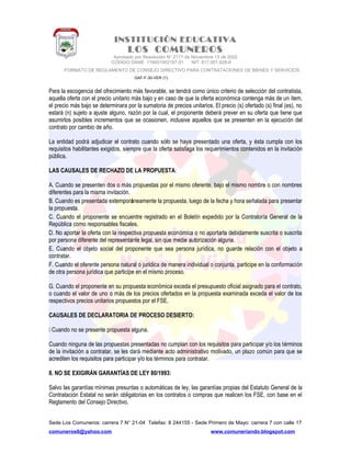 INSTITUCIÓN EDUCATIVA
LOS COMUNEROS
Aprobado por Resolución N° 2171 de Noviembre 13 de 2002
CODIGO DANE 119001002187-01 NIT: 817.001.928-8
FORMATO DE REGLAMENTO DE CONSEJO DIRECTIVO PARA CONTRATACIONES DE BIENES Y SERVICIOS
GAF-F-30-VER (1)
Para la escogencia del ofrecimiento más favorable, se tendrá como único criterio de selección del contratista,
aquella oferta con el precio unitario más bajo y en caso de que la oferta económica contenga más de un ítem,
el precio más bajo se determinara por la sumatoria de precios unitarios. El precio (s) ofertado (s) final (es), no
estará (n) sujeto a ajuste alguno, razón por la cual, el proponente deberá prever en su oferta que tiene que
asumirlos posibles incrementos que se ocasionen, inclusive aquellos que se presenten en la ejecución del
contrato por cambio de año.
La entidad podrá adjudicar el contrato cuando sólo se haya presentado una oferta, y ésta cumpla con los
requisitos habilitantes exigidos, siempre que la oferta satisfaga los requerimientos contenidos en la invitación
pública.
LAS CAUSALES DE RECHAZO DE LA PROPUESTA:
A. Cuando se presenten dos o más propuestas por el mismo oferente, bajo el mismo nombre o con nombres
diferentes para la misma invitación.
B. Cuando es presentada extemporáneamente la propuesta, luego de la fecha y hora señalada para presentar
la propuesta.
C. Cuando el proponente se encuentre registrado en el Boletín expedido por la Contraloría General de la
República como responsables fiscales.
D. No aportar la oferta con la respectiva propuesta económica o no aportarla debidamente suscrita o suscrita
por persona diferente del representante legal, sin que medie autorización alguna.
E. Cuando el objeto social del proponente que sea persona jurídica, no guarde relación con el objeto a
contratar.
F. Cuando el oferente persona natural o jurídica de manera individual o conjunta, participe en la conformación
de otra persona jurídica que participe en el mismo proceso.
G. Cuando el proponente en su propuesta económica exceda el presupuesto oficial asignado para el contrato,
o cuando el valor de uno o más de los precios ofertados en la propuesta examinada exceda el valor de los
respectivos precios unitarios propuestos por el FSE.
CAUSALES DE DECLARATORIA DE PROCESO DESIERTO:
 Cuando no se presente propuesta alguna.
Cuando ninguna de las propuestas presentadas no cumplan con los requisitos para participar y/o los términos
de la invitación a contratar, se les dará mediante acto administrativo motivado, un plazo común para que se
acrediten los requisitos para participar y/o los términos para contratar.
8. NO SE EXIGIRÁN GARANTÍAS DE LEY 80/1993:
Salvo las garantías mínimas presuntas o automáticas de ley, las garantías propias del Estatuto General de la
Contratación Estatal no serán obligatorias en los contratos o compras que realicen los FSE, con base en el
Reglamento del Consejo Directivo.
Sede Los Comuneros: carrera 7 N° 21-04 Telefax: 8 244155 - Sede Primero de Mayo: carrera 7 con calle 17
comuneros6@yahoo.com www.comuneriando.blogspot.com
 