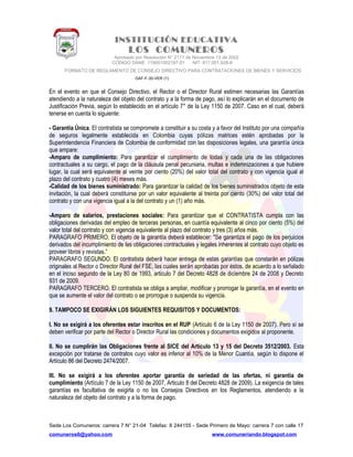 INSTITUCIÓN EDUCATIVA
LOS COMUNEROS
Aprobado por Resolución N° 2171 de Noviembre 13 de 2002
CODIGO DANE 119001002187-01 NIT: 817.001.928-8
FORMATO DE REGLAMENTO DE CONSEJO DIRECTIVO PARA CONTRATACIONES DE BIENES Y SERVICIOS
GAF-F-30-VER (1)
En el evento en que el Consejo Directivo, el Rector o el Director Rural estimen necesarias las Garantías
atendiendo a la naturaleza del objeto del contrato y a la forma de pago, así lo explicarán en el documento de
Justificación Previa, según lo establecido en el artículo 7° de la Ley 1150 de 2007. Caso en el cual, deberá
tenerse en cuenta lo siguiente:
- Garantía Única. El contratista se compromete a constituir a su costa y a favor del Instituto por una compañía
de seguros legalmente establecida en Colombia cuyas pólizas matrices estén aprobadas por la
Superintendencia Financiera de Colombia de conformidad con las disposiciones legales, una garantía única
que ampare:
-Amparo de cumplimiento: Para garantizar el cumplimiento de todas y cada una de las obligaciones
contractuales a su cargo, el pago de la cláusula penal pecuniaria, multas e indemnizaciones a que hubiere
lugar, la cual será equivalente al veinte por ciento (20%) del valor total del contrato y con vigencia igual al
plazo del contrato y cuatro (4) meses más.
-Calidad de los bienes suministrado: Para garantizar la calidad de los bienes suministrados objeto de esta
invitación, la cual deberá constituirse por un valor equivalente al treinta por ciento (30%) del valor total del
contrato y con una vigencia igual a la del contrato y un (1) año más.
-Amparo de salarios, prestaciones sociales: Para garantizar que el CONTRATISTA cumpla con las
obligaciones derivadas del empleo de terceras personas, en cuantía equivalente al cinco por ciento (5%) del
valor total del contrato y con vigencia equivalente al plazo del contrato y tres (3) años más.
PARAGRAFO PRIMERO. El objeto de la garantía deberá establecer: "Se garantiza el pago de los perjuicios
derivados del incumplimiento de las obligaciones contractuales y legales inherentes al contrato cuyo objeto es
proveer libros y revistas.”
PARAGRAFO SEGUNDO. El contratista deberá hacer entrega de estas garantías que constarán en pólizas
originales al Rector o Director Rural del FSE, las cuales serán aprobadas por éstos, de acuerdo a lo señalado
en el inciso segundo de la Ley 80 de 1993, articulo 7 del Decreto 4828 de diciembre 24 de 2008 y Decreto
931 de 2009.
PARAGRAFO TERCERO. El contratista se obliga a ampliar, modificar y prorrogar la garantía, en el evento en
que se aumente el valor del contrato o se prorrogue o suspenda su vigencia.
9. TAMPOCO SE EXIGIRÁN LOS SIGUIENTES REQUISITOS Y DOCUMENTOS:
I. No se exigirá a los oferentes estar inscritos en el RUP (Artículo 6 de la Ley 1150 de 2007). Pero sí se
deben verificar por parte del Rector o Director Rural las condiciones y documentos exigidos al proponente.
II. No se cumplirán las Obligaciones frente al SICE del Artículo 13 y 15 del Decreto 3512/2003. Esta
excepción por tratarse de contratos cuyo valor es inferior al 10% de la Menor Cuantía, según lo dispone el
Artículo 86 del Decreto 2474/2007.
III. No se exigirá a los oferentes aportar garantía de seriedad de las ofertas, ni garantía de
cumplimiento (Artículo 7 de la Ley 1150 de 2007, Articulo 8 del Decreto 4828 de 2009). La exigencia de tales
garantías es facultativa de exigirla o no los Consejos Directivos en los Reglamentos, atendiendo a la
naturaleza del objeto del contrato y a la forma de pago.
Sede Los Comuneros: carrera 7 N° 21-04 Telefax: 8 244155 - Sede Primero de Mayo: carrera 7 con calle 17
comuneros6@yahoo.com www.comuneriando.blogspot.com
 