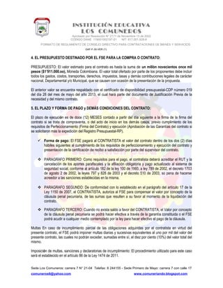 INSTITUCIÓN EDUCATIVA
LOS COMUNEROS
Aprobado por Resolución N° 2171 de Noviembre 13 de 2002
CODIGO DANE 119001002187-01 NIT: 817.001.928-8
FORMATO DE REGLAMENTO DE CONSEJO DIRECTIVO PARA CONTRATACIONES DE BIENES Y SERVICIOS
GAF-F-30-VER (1)
4. EL PRESUPUESTO DESTINADO POR EL FSE PARA LA COMPRA O CONTRATO:
PRESUPUESTO: El valor estimado para el contrato es hasta la suma de un millón novecientos once mil
pesos ($1’911.000.oo), Moneda Colombiana. El valor total ofertado por parte de los proponentes debe incluir
todos los gastos, costos, transportes, derechos, impuestos, tasas y demás contribuciones legales de carácter
nacional, Departamental y/o Municipal, que se causen con ocasión de la presentación de la propuesta.
El anterior valor se encuentra respaldado con el certificado de disponibilidad presupuestal-CDP número 019
del día 28 del mes de mayo del año 2013, el cual hará parte del documento de Justificación Previa de la
necesidad y del mismo contrato.
5. EL PLAZO Y FORMA DE PAGO y DEMÁS CONDICIONES DEL CONTRATO:
El plazo de ejecución es de doce (12) MESES contado a partir del día siguiente a la firma de la firma del
contrato si se trata de compraventa, o del acto de inicio en los demás casos, previo cumplimiento de los
requisitos de Perfeccionamiento (Firma del Contrato) y ejecución (Aprobación de las Garantías del contrato si
se solicitaron más la expedición del Registro Presupuestal-RP).
 Forma de pago: El FSE pagará al CONTRATISTA el valor del contrato dentro de los dos (2) días
hábiles siguientes al cumplimiento de los requisitos de perfeccionamiento y ejecución del contrato y
presentación de la certificación de recibo a satisfacción por parte del supervisor del contrato.
 PARAGRAFO PRIMERO: Como requisitos para el pago, el contratista deberá acreditar el RUT y la
cancelación de los aportes parafiscales y la afiliación obligatoria y pago actualizado al sistema de
seguridad social, conforme al artículo 182 de la ley 100 de 1993, a ley 789 de 2002, el decreto 1703
de agosto 2 de 2002, la leyes 797 y 828 de 2003 y el decreto 510 de 2003, so pena de hacerse
acreedor a las sanciones establecidas en la misma.
 PARAGRAFO SEGUNDO: De conformidad con lo establecido en el parágrafo del artículo 17 de la
Ley 1150 de 2007, el CONTRATISTA, autoriza al FSE para compensar el valor por concepto de la
cláusula penal pecuniaria, de las sumas que resulten a su favor al momento de la liquidación del
contrato.
 PARAGRAFO TERCERO: Cuando no exista saldo a favor del CONTRATISTA, el Valor por concepto
de la cláusula penal pecuniaria se podrá hacer efectiva a través de la garantía constituida o el FSE
podrá acudir a cualquier medio contemplado por la ley para hacer efectivo el pago de la cláusula.
Multas En caso de incumplimiento parcial de las obligaciones adquiridas por el contratista en virtud del
presente contrato, el FSE podrá imponer multas diarias y sucesivas equivalentes al uno por mil del valor del
presente contrato, las cuales no podrán exceder, sumadas entre sí, el diez por ciento (10%) del valor total del
mismo.
Imposición de multas, sanciones y declaratorias de incumplimiento: El procedimiento utilizado para este caso
será el establecido en el artículo 86 de la Ley 1474 de 2011.
Sede Los Comuneros: carrera 7 N° 21-04 Telefax: 8 244155 - Sede Primero de Mayo: carrera 7 con calle 17
comuneros6@yahoo.com www.comuneriando.blogspot.com
 