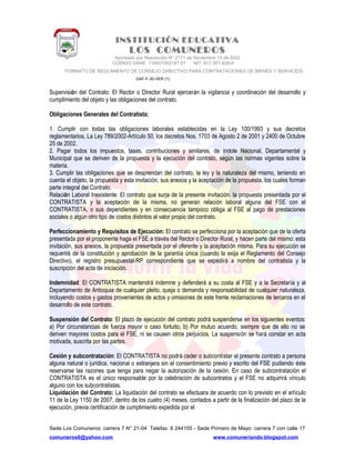 INSTITUCIÓN EDUCATIVA
LOS COMUNEROS
Aprobado por Resolución N° 2171 de Noviembre 13 de 2002
CODIGO DANE 119001002187-01 NIT: 817.001.928-8
FORMATO DE REGLAMENTO DE CONSEJO DIRECTIVO PARA CONTRATACIONES DE BIENES Y SERVICIOS
GAF-F-30-VER (1)
Supervisión del Contrato: El Rector o Director Rural ejercerán la vigilancia y coordinación del desarrollo y
cumplimiento del objeto y las obligaciones del contrato.
Obligaciones Generales del Contratista:
1. Cumplir con todas las obligaciones laborales establecidas en la Ley 100/1993 y sus decretos
reglamentarios, La Ley 789/2002-Artículo 50, los decretos Nos. 1703 de Agosto 2 de 2001 y 2400 de Octubre
25 de 2002.
2. Pagar todos los impuestos, tasas, contribuciones y similares, de índole Nacional, Departamental y
Municipal que se deriven de la propuesta y la ejecución del contrato, según las normas vigentes sobre la
materia.
3. Cumplir las obligaciones que se desprendan del contrato, la ley y la naturaleza del mismo, teniendo en
cuenta el objeto, la propuesta y esta invitación, sus anexos y la aceptación de la propuesta, los cuales forman
parte integral del Contrato.
Relación Laboral Inexistente: El contrato que surja de la presente invitación, la propuesta presentada por el
CONTRATISTA y la aceptación de la misma, no generan relación laboral alguna del FSE con el
CONTRATISTA, o sus dependientes y en consecuencia tampoco obliga al FSE al pago de prestaciones
sociales o algún otro tipo de costos distintos al valor propio del contrato.
Perfeccionamiento y Requisitos de Ejecución: El contrato se perfecciona por la aceptación que de la oferta
presentada por el proponente haga el FSE a través del Rector o Director Rural, y hacen parte del mismo: esta
invitación, sus anexos, la propuesta presentada por el oferente y la aceptación misma. Para su ejecución se
requerirá de la constitución y aprobación de la garantía única (cuando la exija el Reglamento del Consejo
Directivo), el registro presupuestal-RP correspondiente que se expedirá a nombre del contratista y la
suscripción del acta de iniciación.
Indemnidad: El CONTRATISTA mantendrá indemne y defenderá a su costa al FSE y a la Secretaría y al
Departamento de Antioquia de cualquier pleito, queja o demanda y responsabilidad de cualquier naturaleza,
incluyendo costos y gastos provenientes de actos y omisiones de este frente reclamaciones de terceros en el
desarrollo de este contrato.
Suspensión del Contrato: El plazo de ejecución del contrato podrá suspenderse en los siguientes eventos:
a) Por circunstancias de fuerza mayor o caso fortuito; b) Por mutuo acuerdo, siempre que de ello no se
deriven mayores costos para el FSE, ni se causen otros perjuicios. La suspensión se hará constar en acta
motivada, suscrita por las partes.
Cesión y subcontratación: El CONTRATISTA no podrá ceder o subcontratar el presente contrato a persona
alguna natural o jurídica, nacional o extranjera sin el consentimiento previo y escrito del FSE pudiendo éste
reservarse las razones que tenga para negar la autorización de la cesión. En caso de subcontratación el
CONTRATISTA es el único responsable por la celebración de subcontratos y el FSE no adquirirá vínculo
alguno con los subcontratistas.
Liquidación del Contrato: La liquidación del contrato se efectuara de acuerdo con lo previsto en el artículo
11 de la Ley 1150 de 2007, dentro de los cuatro (4) meses, contados a partir de la finalización del plazo de la
ejecución, previa certificación de cumplimiento expedida por el
Sede Los Comuneros: carrera 7 N° 21-04 Telefax: 8 244155 - Sede Primero de Mayo: carrera 7 con calle 17
comuneros6@yahoo.com www.comuneriando.blogspot.com
 