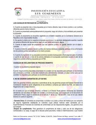 INSTITUCIÓN EDUCATIVA
LOS COMUNEROS
Aprobado por Resolución N° 2171 de Noviembre 13 de 2002
CODIGO DANE 119001002187-01 NIT: 817.001.928-8
FORMATO DE REGLAMENTO DE CONSEJO DIRECTIVO PARA CONTRATACIONES DE BIENES Y SERVICIOS
GAF-F-30-VER (1)
LAS CAUSALES DE RECHAZO DE LA PROPUESTA:
A. Cuando se presenten dos o más propuestas por el mismo oferente, bajo el mismo nombre o con nombres
diferentes para la misma invitación.
B. Cuando es presentada extemporáneamente la propuesta, luego de la fecha y hora señalada para presentar
la propuesta.
C. Cuando el proponente se encuentre registrado en el Boletín expedido por la Contraloría General de la
República como responsables fiscales.
D. No aportar la oferta con la respectiva propuesta económica o no aportarla debidamente suscrita o suscrita
por persona diferente del representante legal, sin que medie autorización alguna.
E. Cuando el objeto social del proponente que sea persona jurídica, no guarde relación con el objeto a
contratar.
F. Cuando el oferente persona natural o jurídica de manera individual o conjunta, participe en la conformación
de otra persona jurídica que participe en el mismo proceso.
G. Cuando el proponente en su propuesta económica exceda el presupuesto oficial asignado para el contrato,
o cuando el valor de uno o más de los precios ofertados en la propuesta examinada exceda el valor de los
respectivos precios unitarios propuestos por el FSE.
CAUSALES DE DECLARATORIA DE PROCESO DESIERTO:
 Cuando no se presente propuesta alguna.
Cuando ninguna de las propuestas presentadas no cumplan con los requisitos para participar y/o los términos
de la invitación a contratar, se les dará mediante acto administrativo motivado, un plazo común para que se
acrediten los requisitos para participar y/o los términos para contratar.
8. NO SE EXIGIRÁN GARANTÍAS DE LEY 80/1993:
Salvo las garantías mínimas presuntas o automáticas de ley, las garantías propias del Estatuto General de la
Contratación Estatal no serán obligatorias en los contratos o compras que realicen los FSE, con base en el
Reglamento del Consejo Directivo.
En el evento en que el Consejo Directivo, el Rector o el Director Rural estimen necesarias las Garantías
atendiendo a la naturaleza del objeto del contrato y a la forma de pago, así lo explicarán en el documento de
Justificación Previa, según lo establecido en el artículo 7° de la Ley 1150 de 2007. Caso en el cual, deberá
tenerse en cuenta lo siguiente:
- Garantía Única. El contratista se compromete a constituir a su costa y a favor del Instituto por una compañía
de seguros legalmente establecida en Colombia cuyas pólizas matrices estén aprobadas por la
Superintendencia Financiera de Colombia de conformidad con las disposiciones legales, una garantía única
que ampare:
-Amparo de cumplimiento: Para garantizar el cumplimiento de todas y cada una de las obligaciones
contractuales a su cargo, el pago de la cláusula penal pecuniaria, multas e indemnizaciones a que hubiere
Sede Los Comuneros: carrera 7 N° 21-04 Telefax: 8 244155 - Sede Primero de Mayo: carrera 7 con calle 17
comuneros6@yahoo.com www.comuneriando.blogspot.com
 
