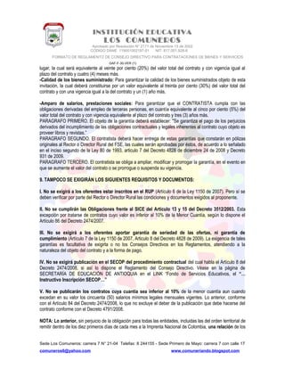 INSTITUCIÓN EDUCATIVA
LOS COMUNEROS
Aprobado por Resolución N° 2171 de Noviembre 13 de 2002
CODIGO DANE 119001002187-01 NIT: 817.001.928-8
FORMATO DE REGLAMENTO DE CONSEJO DIRECTIVO PARA CONTRATACIONES DE BIENES Y SERVICIOS
GAF-F-30-VER (1)
lugar, la cual será equivalente al veinte por ciento (20%) del valor total del contrato y con vigencia igual al
plazo del contrato y cuatro (4) meses más.
-Calidad de los bienes suministrado: Para garantizar la calidad de los bienes suministrados objeto de esta
invitación, la cual deberá constituirse por un valor equivalente al treinta por ciento (30%) del valor total del
contrato y con una vigencia igual a la del contrato y un (1) año más.
-Amparo de salarios, prestaciones sociales: Para garantizar que el CONTRATISTA cumpla con las
obligaciones derivadas del empleo de terceras personas, en cuantía equivalente al cinco por ciento (5%) del
valor total del contrato y con vigencia equivalente al plazo del contrato y tres (3) años más.
PARAGRAFO PRIMERO. El objeto de la garantía deberá establecer: "Se garantiza el pago de los perjuicios
derivados del incumplimiento de las obligaciones contractuales y legales inherentes al contrato cuyo objeto es
proveer libros y revistas.”
PARAGRAFO SEGUNDO. El contratista deberá hacer entrega de estas garantías que constarán en pólizas
originales al Rector o Director Rural del FSE, las cuales serán aprobadas por éstos, de acuerdo a lo señalado
en el inciso segundo de la Ley 80 de 1993, articulo 7 del Decreto 4828 de diciembre 24 de 2008 y Decreto
931 de 2009.
PARAGRAFO TERCERO. El contratista se obliga a ampliar, modificar y prorrogar la garantía, en el evento en
que se aumente el valor del contrato o se prorrogue o suspenda su vigencia.
9. TAMPOCO SE EXIGIRÁN LOS SIGUIENTES REQUISITOS Y DOCUMENTOS:
I. No se exigirá a los oferentes estar inscritos en el RUP (Artículo 6 de la Ley 1150 de 2007). Pero sí se
deben verificar por parte del Rector o Director Rural las condiciones y documentos exigidos al proponente.
II. No se cumplirán las Obligaciones frente al SICE del Artículo 13 y 15 del Decreto 3512/2003. Esta
excepción por tratarse de contratos cuyo valor es inferior al 10% de la Menor Cuantía, según lo dispone el
Artículo 86 del Decreto 2474/2007.
III. No se exigirá a los oferentes aportar garantía de seriedad de las ofertas, ni garantía de
cumplimiento (Artículo 7 de la Ley 1150 de 2007, Articulo 8 del Decreto 4828 de 2009). La exigencia de tales
garantías es facultativa de exigirla o no los Consejos Directivos en los Reglamentos, atendiendo a la
naturaleza del objeto del contrato y a la forma de pago.
IV. No se exigirá publicación en el SECOP del procedimiento contractual del cual habla el Artículo 8 del
Decreto 2474/2008, si así lo dispone el Reglamento del Consejo Directivo. Véase en la página de
SECRETARÍA DE EDUCACIÓN DE ANTIOQUIA en el LINK “Fondo de Servicios Educativos, el “…
Instructivo Inscripción SECOP…”
V. No se publicarán los contratos cuya cuantía sea inferior al 10% de la menor cuantía aun cuando
excedan en su valor los cincuenta (50) salarios mínimos legales mensuales vigentes. Lo anterior, conforme
con el Artículo 84 del Decreto 2474/2008, lo que no excluye el deber de la publicación que debe hacerse del
contrato conforme con el Decreto 4791/2008.
NOTA: Lo anterior, sin perjuicio de la obligación para todas las entidades, incluidas las del orden territorial de
remitir dentro de los diez primeros días de cada mes a la Imprenta Nacional de Colombia, una relación de los
Sede Los Comuneros: carrera 7 N° 21-04 Telefax: 8 244155 - Sede Primero de Mayo: carrera 7 con calle 17
comuneros6@yahoo.com www.comuneriando.blogspot.com
 