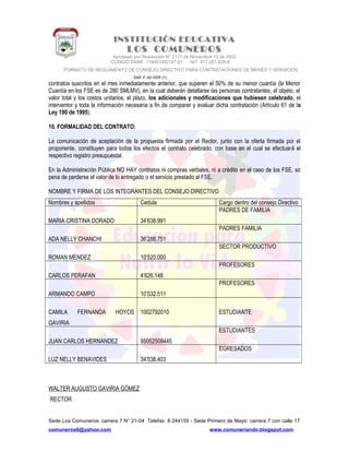 INSTITUCIÓN EDUCATIVA
LOS COMUNEROS
Aprobado por Resolución N° 2171 de Noviembre 13 de 2002
CODIGO DANE 119001002187-01 NIT: 817.001.928-8
FORMATO DE REGLAMENTO DE CONSEJO DIRECTIVO PARA CONTRATACIONES DE BIENES Y SERVICIOS
GAF-F-30-VER (1)
contratos suscritos en el mes inmediatamente anterior, que superen el 50% de su menor cuantía (la Menor
Cuantía en los FSE es de 280 SMLMV), en la cual deberán detallarse las personas contratantes, el objeto, el
valor total y los costos unitarios, el plazo, los adicionales y modificaciones que hubiesen celebrado, el
interventor y toda la información necesaria a fin de comparar y evaluar dicha contratación (Artículo 61 de la
Ley 190 de 1995).
10. FORMALIDAD DEL CONTRATO:
La comunicación de aceptación de la propuesta firmada por el Rector, junto con la oferta firmada por el
proponente, constituyen para todos los efectos el contrato celebrado, con base en el cual se efectuará el
respectivo registro presupuestal.
En la Administración Pública NO HAY contratos ni compras verbales, ni a crédito en el caso de los FSE, so
pena de perderse el valor de lo entregado o el servicio prestado al FSE.
NOMBRE Y FIRMA DE LOS INTEGRANTES DEL CONSEJO DIRECTIVO
Nombres y apellidos Cedula Cargo dentro del consejo Directivo
MARIA CRISTINA DORADO 34’638.991
PADRES DE FAMILIA
ADA NELLY CHANCHI 36’288.751
PADRES FAMILIA
ROMAN MENDEZ 10’520.000
SECTOR PRODUCTIVO
CARLOS PERAFAN 4’626.148
PROFESORES
ARMANDO CAMPO 10’532.511
PROFESORES
CAMILA FERNANDA HOYOS
GAVIRIA
1002792010 ESTUDIANTE
JUAN CARLOS HERNANDEZ 95052508445
ESTUDIANTES
LUZ NELLY BENAVIDES 34’538.403
EGRESADOS
WALTER AUGUSTO GAVIRIA GÓMEZ
RECTOR
Sede Los Comuneros: carrera 7 N° 21-04 Telefax: 8 244155 - Sede Primero de Mayo: carrera 7 con calle 17
comuneros6@yahoo.com www.comuneriando.blogspot.com
 